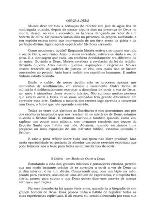 OUVIR A DEUS
Moisés deve ter tido a sensação de receber um jato de água fria de
madrugada quando, depois de passar alguns dias na presença de Deus no
monte, desceu ao vale e encontrou os hebreus dançando ao redor de um
bezerro de ouro. Ele passara vários dias na presença da própria santidade, e
seu espírito estava como que impregnado de um forte senso da glória e da
perfeição divina. Agora aquele espetáculo! Ele ficou arrasado.
Como acontecera aquilo? Enquanto Moisés estivera no monte ouvindo
a voz de Deus, seu irmão, Arão, o sumo sacerdote, estivera ouvindo a voz do
povo. E a mensagem que cada um recebera decididamente era diferente da
do outro. Ouvindo a Deus, Moisés recebera a revelação da lei da retidão.
Ouvindo o povo, Arão escutou queixas, aspirações e exigências. Moisés
desceu trazendo os padrões de justiça do céu, nos quais não se faziam
concessões ao pecado. Arão havia cedido aos caprichos humanos. E ambos
tinham estado ouvindo.
Então o cultivo de nosso jardim não se processa apenas nos
momentos de recolhimento, em silêncio e isolamento. Outra forma de
cultivá-lo é deliberadamente exercitar a disciplina de ouvir a voz de Deus,
em meio à atmosfera desse recanto interior. Não conheço muitas pessoas
que sabem ouvir a Deus. E as mais ocupadas têm grande dificuldade em
aprender essa arte. Embora a maioria dos crentes logo aprenda a conversar
com Deus, o fato é que não aprende a ouvi-lo.
Todas as vezes que abrimos as Escrituras e nos assentamos aos pés
dos escritores inspirados que nos revelam ali os mistérios de Deus, estamos
ouvindo o Senhor falar. E estamos ouvindo-o também quando, como vou
explicar um pouco mais adiante, nos tornamos sensíveis aos toques do
Espírito Santo que habita em nós. Ademais, quando escutamos uma
pregação ou uma exposição de um instrutor bíblico, estamos ouvindo o
Senhor.
E vale a pena refletir sobre tudo isso (para não dizer praticar). Mas
nesta oportunidade eu gostaria de abordar um outro exercício espiritual que
pode fornecer-nos a base para todas as outras formas de ouvir.
O Diário - um Modo de Ouvir a Deus
Estudando a vida dos grandes místicos e pensadores cristãos, percebi
que um modo bastante prático de se aprender a ouvir a voz de Deus no
jardim interior, é ter um diário. Compreendi que, com um lápis na mão,
pronto para escrever, assume-se uma atitude de expectativa, e o espírito fica
alerta, pronto para captar o que Deus quiser dizer-nos através de nossas
leituras e meditações.
Fiz essa descoberta há quase vinte anos, quando lia a biografia de um
grande homem de Deus. Essa pessoa tinha o hábito de registrar todas as
suas experiências espirituais. E ali estava eu, sendo abençoado por essa sua
 