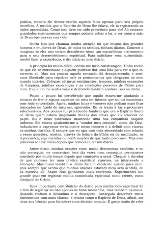 prática, embora ele tivesse escrito aqueles fatos apenas para seu próprio
benefício. A medida que o Espírito de Deus lhe falava, ele ia registrando as
lições aprendidas. Como isso deve ter sido proveitoso para ele! Ali estavam
guardados ensinamentos que sempre poderia voltar a ler, e ver como a mão
de Deus operara em sua vida.
Outro fato que chamou minha atenção foi que muitos dos grandes
homens e mulheres de Deus, de todos os séculos, tinham diários. Comecei a
imaginar se eles não teriam descoberto nisso um maravilhoso instrumento
para o seu desenvolvimento espiritual. Para satisfazer essa curiosidade,
resolvi fazer a experiência, e dei início ao meu diário.
A princípio foi muito difícil. Sentia-me meio constrangido. Tinha receio
de que ele se extraviasse e alguém pudesse dar uma lida para ver o que eu
escrevia ali. Mas aos poucos aquela sensação foi desaparecendo, e senti
mais liberdade para registrar nele os pensamentos que chegavam ao meu
mundo interior. Coloquei ali meus sentimentos, temores, minhas sensações
de fraqueza, minhas esperanças e as revelações pessoais de Cristo para
mim. E quando me sentia vazio e derrotado também anotava isso no diário.
Pouco a pouco fui percebendo que aquilo estava-me ajudando a
encarar de frente alguns aspectos do meu ser interior que nunca examinara
com toda sinceridade. Agora, minhas lutas e temores não podiam mais ficar
trancados no fundo do meu ser, ignorados. Eu os trazia à luz e procurava
solucioná-los. Aos poucos fui percebendo também que era o Espírito Santo
de Deus quem estava inspirando muitas das idéias que eu colocava no
papel. Eu e Deus estávamos mantendo uma boa comunhão naquele
caderno. Ele estava ajudando-me a "sondar meu coração", como diz Davi.
Induzia-me a expressar verbalmente meus temores e a definir com clareza
as minhas dúvidas. E sempre que eu agia com toda sinceridade com relação
a essas questões, recebia, através da leitura da Bíblia ou da meditação, as
repreensões, reprimendas ou confirmações de que tanto precisava. Mas esse
processo só teve início depois que comecei a ter um diário.
Antes disso, minhas orações eram muito desconexas também, e eu
não conseguia me concentrar bem (às vezes nem conseguia permanecer
acordado por muito tempo depois que começava a orar). Cheguei a duvidar
de que pudesse ter uma prática espiritual vigorosa, na intercessão e
adoração. Mas nisso também o diário foi um excelente auxílio para mim,
pois sempre que sentia que minhas orações estavam meio sem sentido, eu
as escrevia ali. Assim elas ganharam mais coerência. Experimentei um
grande gozo em registrar minha caminhada espiritual como crente, como
discípulo de Cristo.
Uma importante contribuição do diário para minha vida espiritual foi
o fato de registrar ali não apenas os bons momentos, mas também os maus.
Quando vinham o desânimo e o desespero, conseguia descrever meus
sentimentos com mais clareza, e relatar como o Espírito de Deus, afinal, me
dava sua bênção para fortalecer uma decisão tomada. E gosto muito de reler
 