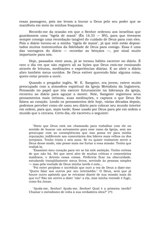essas passagens, pois me levam a louvar a Deus pelo seu poder que se
manifesta em meio às minhas fraquezas.
Recordo-me da ocasião em que o Senhor ordenou aos israelitas que
guardassem uma "tigela de maná" (Êx 16.33 — BV), para que tivessem
sempre consigo uma recordação tangível do cuidado de Deus para com eles.
Pois o diário tornou-se a minha "tigela de maná", já que nele estão deposi-
tados muitos testemunhos da fidelidade de Deus para comigo. Essa é uma
das vantagens do diário — recordar as bênçãos —, por sinal muito
importante para nós.
Hoje, passados vinte anos, já se tornou hábito escrever no diário. É
raro o dia em que não registro ali as lições que Deus está-me ensinando
através de leituras, meditações e experiências diárias. E ao abrir o diário
abro também meus ouvidos. Se Deus estiver querendo falar alguma coisa,
quero estar pronto a ouvir.
Quando o pregador inglês, W. E. Sangster, era jovem, esteve muito
preocupado com a atmosfera espiritual da Igreja Metodista da Inglaterra.
Pensando no papel que iria exercer futuramente na liderança da igreja,
recorreu ao diário para aguçar a mente. Nele, Sangster registrava seus
pensamentos mais íntimos, suas meditações, e captava o que Deus lhe
falava ao coração. Lendo os pensamentos dele hoje, várias décadas depois,
podemos perceber como ele usou seu diário para colocar seu mundo interior
em ordem, para que, mais tarde, fosse usado por Deus para pôr em ordem o
mundo que o cercava. Certo dia, ele escreveu o seguinte:
"Sinto que Deus está me chamando para trabalhar com ele no
sentido de buscar um avivamento para esse ramo da Igreja, sem me
preocupar com as conseqüências que isso possa ter para minha
reputação; indiferente aos comentários dos líderes mais velhos ou dos
invejosos. Tenho trinta e seis anos. Se eu quiser realmente servir a
Deus desse modo, não posso mais me furtar a essa missão. Tenho que
realizá-la.
"Examinei meu coração para ver se há nele ambição. Tenho certeza
de que não há. Sei que serei alvo de muitas críticas e comentários
maldosos, e detesto essas coisas. Preferiria ficar na obscuridade,
estudando tranqüilamente meus livros, servindo às pessoas simples
— mas pela vontade de Deus minha tarefa é esta...
"Foi entre perplexo e incrédulo que ouvi a voz de Deus a dizer-me:
"Quero falar aos outros por seu intermédio." O Deus, será que já
houve outro apóstolo que se retraísse diante de sua missão mais do
que eu? Não me atrevo a dizer "não" a ela, mas minha vontade é fugir,
como fez Jonas.
"Ajuda-me, Senhor! Ajuda-me, Senhor! Qual é a primeira tarefa?
Chamar o metodismo de volta à sua verdadeira obra?" (26)
 