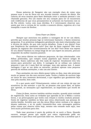 Essas palavras de Sangster são um exemplo claro de como uma
pessoa ouve a voz de Deus em seu mundo interior, através do diário. Ele
colocou ali seus anseios para fazer distinção entre a ambição pessoal e um
chamado genuíno. Fez um exame em seu coração para ver se encontrava
nele evidências de que seus pensamentos se achavam em harmonia com os
do Pai celeste. Lutou com suas dúvidas. E é interessante observar que,
assim que teve a certeza de ter ouvido o sussurro divino, registrou ali a voz
tranqüila e suave do Senhor.
Como Fazer um Diário
Sempre que menciono em público a vantagem de se ter um diário,
percebo que muitas pessoas logo se interessam bastante, e fazem inúmeras
perguntas. E as primeiras indagações geralmente são mais relacionadas com
a técnica do diário, do que com outros detalhes. Como é seu diário? Com
que freqüência faz anotações nele? Que tipo de fatos registra? Não seria
apenas os registros dos acontecimentos de um dia? Você deixa sua esposa
ler seu diário? Embora eu esteja longe de ser um expert no assunto, procuro
responder da melhor maneira possível.
Faço meus diários em cadernos pequenos, do tipo colecionador, com
folhas perfuradas, que compro numa papelaria que fornece artigos de
escritório. Esses cadernos não têm nada de especial. Geralmente levo três
meses para preencher um deles. A vantagem de se utilizar um caderno
pequeno é que ele é mais fácil de carregar, mas não apenas isso. A maior
vantagem é que se um deles se extraviar, perderei apenas uma pequena
parcela de minhas anotações, e não um ano inteiro.
Faço anotações em meu diário quase todos os dias, mas não preocupo
muito se passar um dia sem escrever nada. Tenho o hábito de escrever logo
no início de meu momento devocional, o que significa que geralmente faço
isso pela manhã, bem cedo.
E o que anoto nele? Primeiramente, coloco ali um relato do que me
aconteceu no dia anterior: o que fiz, as pessoas com quem falei, as lições
que aprendi, as sensações que experimentei, as impressões que recebi de
Deus.
Como já disse, escrevo também minhas orações, quando sinto vontade
de registrá-las, bem como as verdades que aprendo ao ler a Bíblia e outros
livros, e as preocupações que tenho com relação à minha conduta pessoal.
Gosto de registrar também os fatos que estou observando nas pessoas de
minha família. Acredito que um dia meus filhos talvez venham a ler alguns
desses cadernos, e se eu puder transmitir-lhes uma mensagem positiva
pelas coisas que observo neles hoje, mesmo não estando mais aqui, isso
será muito proveitoso para eles.
Todo esse processo é parte da prática de se ouvir a Deus. Quando
escrevo, sempre penso que aquilo que estou registrando pode ser
exatamente o que Deus está querendo dizer-me. Atrevo-me a acreditar que é
 