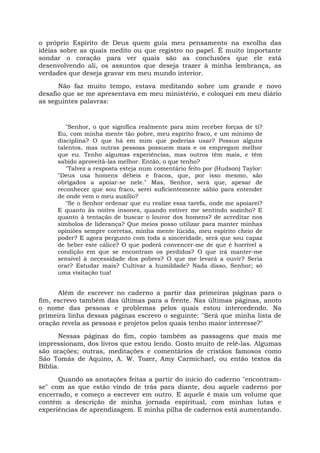 o próprio Espírito de Deus quem guia meu pensamento na escolha das
idéias sobre as quais medito ou que registro no papel. É muito importante
sondar o coração para ver quais são as conclusões que ele está
desenvolvendo ali, os assuntos que deseja trazer à minha lembrança, as
verdades que deseja gravar em meu mundo interior.
Não faz muito tempo, estava meditando sobre um grande e novo
desafio que se me apresentava em meu ministério, e coloquei em meu diário
as seguintes palavras:
"Senhor, o que significa realmente para mim receber forças de ti?
Eu, com minha mente tão pobre, meu espírito fraco, e um mínimo de
disciplina? O que há em mim que poderias usar? Possuo alguns
talentos, mas outras pessoas possuem mais e os empregam melhor
que eu. Tenho algumas experiências, mas outros têm mais, e têm
sabido aproveitá-las melhor. Então, o que tenho?
"Talvez a resposta esteja num comentário feito por (Hudson) Taylor:
"Deus usa homens débeis e fracos, que, por isso mesmo, são
obrigados a apoiar-se nele." Mas, Senhor, será que, apesar de
reconhecer que sou fraco, serei suficientemente sábio para entender
de onde vem o meu auxílio?
"Se o Senhor ordenar que eu realize essa tarefa, onde me apoiarei?
E quanto às noites insones, quando estiver me sentindo sozinho? E
quanto à tentação de buscar o louvor dos homens? de acreditar nos
símbolos de liderança? Que meios posso utilizar para manter minhas
opiniões sempre corretas, minha mente lúcida, meu espírito cheio de
poder? E agora pergunto com toda a sinceridade, será que sou capaz
de beber este cálice? O que poderá convencer-me de que é horrível a
condição em que se encontram os perdidos? O que irá manter-me
sensível à necessidade dos pobres? O que me levará a ouvir? Seria
orar? Estudar mais? Cultivar a humildade? Nada disso, Senhor; só
uma visitação tua!
Além de escrever no caderno a partir das primeiras páginas para o
fim, escrevo também das últimas para a frente. Nas últimas páginas, anoto
o nome das pessoas e problemas pelos quais estou intercedendo. Na
primeira linha dessas páginas escrevo o seguinte: "Será que minha lista de
oração revela as pessoas e projetos pelos quais tenho maior interesse?"
Nessas páginas do fim, copio também as passagens que mais me
impressionam, dos livros que estou lendo. Gosto muito de relê-las. Algumas
são orações; outras, meditações e comentários de cristãos famosos como
São Tomás de Aquino, A. W. Tozer, Amy Carmichael, ou então textos da
Bíblia.
Quando as anotações feitas a partir do início do caderno "encontram-
se" com as que estão vindo de trás para diante, dou aquele caderno por
encerrado, e começo a escrever em outro. E aquele é mais um volume que
contém a descrição de minha jornada espiritual, com minhas lutas e
experiências de aprendizagem. E minha pilha de cadernos está aumentando.
 