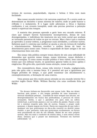 termos de sucesso, popularidade, riqueza e beleza é feita com mais
facilidade.
Mas nosso mundo interior é de natureza espiritual. É o centro onde se
determinam as decisões e nosso sistema de valores; onde se pode buscar a
reflexão e o isolamento. É o lugar onde adoramos a Deus e fazemos
confissões; é um recanto tranqüilo, onde não precisa penetrar a poluição
moral e espiritual dos tempos.
A maioria das pessoas aprende a gerir bem seu mundo externo. É
claro que sempre haverá funcionários incompetentes, donas de casa
desorganizadas, e indivíduos tão imaturos em seu trato social que acabam
se tornando parasitas de todos os que os cercam. Mas o fato é que a maioria
já aprendeu a acatar ordens, a programar suas atividades, a orientar outros.
Sabemos qual é o sistema que melhor se ajusta a nós em termos de trabalho
e relacionamentos. Sabemos escolher a melhor forma de lazer ou
divertimento para nosso caso. Temos a capacidade de fazer amigos e de nos
relacionarmos bem com eles.
Em nossa vida pública sempre temos diante de nós uma infinidade de
demandas que querem nosso tempo, nosso interesse, nosso dinheiro e
nossas energias. E como nosso mundo público é bem visível, bem concreto,
temos que nos esforçar muito, se quisermos ignorar todos os seus apelos e
exigências. Ele grita alto, querendo nossa atenção, nossa atuação.
Em conseqüência disso, nossa vida interior é lesada, negligenciada,
pois não grita com a mesma força. E é possível até que a ignoremos por
longos períodos de tempo, o que pode ocasionar um afundamento e,
conseqüentemente, a formação de uma cratera.
Uma pessoa que deu muito pouca atenção ao seu mundo interior foi o
escritor inglês Oscar Wilde. William Barclay cita uma confissão feita por
Wilde:
"Os deuses tinham-me favorecido com quase tudo. Mas me deixei
fascinar pelo prazer, e vivi longos períodos de uma insensata e
sensual satisfação pessoal... Cansado de estar sempre nas alturas, saí
desesperadamente em busca das profundezas, à procura de novas
sensações. Então, o que o paradoxo era para mim na esfera
intelectual, a perversão passou a ser na esfera da paixão. Passei a não
ter o mínimo respeito pela vida de outros. Gozava o prazer onde
quisesse, e depois seguia em frente. Havia-me esquecido de que todo e
qualquer ato que praticamos no dia-a-dia constrói ou destrói nosso
caráter, e que, portanto, tudo que praticamos ocultamente, no futuro
será proclamado do alto de um telhado. Deixei de ser meu próprio
senhor. Não era mais o condutor de minha alma, e nem estava ciente
disso. Deixara que o prazer me dominasse. Terminei em horrível
infelicidade." (2)
 