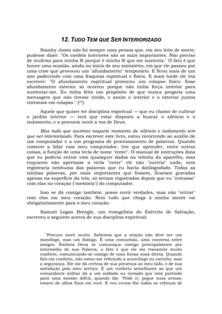 12. TUDO TEM QUE SER INTERIORIZADO
Stanley Jones não foi sempre uma pessoa que, em seu leito de morte,
pudesse dizer: "Os cordéis interiores são os mais importantes. Não preciso
de muletas para minha fé porque é minha fé que me sustenta." O fato é que
houve uma ocasião, ainda no início de seu ministério, em que ele passou por
uma crise que provocou um "afundamento" temporário. E ficou mais de um
ano padecendo com uma fraqueza espiritual e física. E mais tarde ele iria
escrever: "O afundamento espiritual provocou um colapso físico. Esse
afundamento exterior só ocorreu porque não tinha força interior para
sustentar-me. Eu tinha feito um propósito de que nunca pregaria uma
mensagem que não tivesse vivido, e assim o interior e o exterior juntos
entraram em colapso." (27)
Aquele que quiser ter disciplina espiritual — que eu chamo de cultivar
o jardim interior — terá que estar disposto a buscar o silêncio e o
isolamento, e a procurar ouvir a voz de Deus.
Mas tudo que ouvimos naquele momento de silêncio e isolamento tem
que ser interiorizado. Para escrever este livro, estou recorrendo ao auxílio de
um computador e a um programa de processamento de palavras. Quando
comecei a lidar com meu computador, tive que aprender, entre outras
coisas, a função de uma tecla de nome "enter". O manual de instruções dizia
que eu poderia entrar com quaisquer dados na telinha do aparelho, mas
enquanto não apertasse a tecla "enter" ele não "ouviria" nada, nem
registraria nenhuma das palavras que eu havia datilografado. Todas as
minhas palavras, por mais importantes que fossem, ficariam gravadas
apenas na superfície da tela; só seriam registradas depois que eu "entrasse"
com elas no coração ("memória") do computador.
Isso se dá comigo também: posso ouvir verdades, mas não "entrar"
com elas em meu coração. Nem tudo que chega à minha mente vai
obrigatoriamente para o meu coração.
Samuel Logan Brengle, um evangelista do Exército de Salvação,
escreveu o seguinte acerca de sua disciplina espiritual:
"Procuro ouvir muito. Sabemos que a oração não deve ser um
monólogo, mas um diálogo. É uma comunhão, uma conversa entre
amigos. Embora Deus se comunique comigo principalmente por
intermédio de sua Palavra, o fato é que ele me transmite muito
conforto, comunicando-se comigo de uma forma mais direta. Quando
falo em conforto, não estou-me referindo a aconchego ou carinho, mas
a segurança. Ele me dá certeza de sua presença ao meu lado, e de sua
satisfação pelo meu serviço. É um conforto semelhante ao que um
comandante militar dá a um soldado ou enviado que está partindo
para uma missão difícil, quando diz: "Pode ir; pegue suas armas;
estarei de olhos fixos em você. E vou enviar-lhe todos os reforços de
 