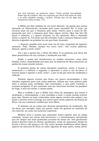 que você precisar, no momento exato." Tenho grande necessidade
desse tipo de conforto. Não vou supondo que Deus está perto de mim
e se acha satisfeito comigo, e pronto. Preciso que ele me diga isso
claramente todos os dias." (28)
A Bíblia nos fala também de um outro Samuel, um garoto que estava
morando no Tabernáculo, tutorado pelo sumo sacerdote Eli. À noite, ele
escutou uma voz que o chamava pelo nome. Correu para a cama de Eli,
pensando que este o chamava para fazer algum serviço. Mas não fora Eli
quem o chamara, e o garoto retornou ao seu aposento. Mas o chamado
voltou a repetir-se. Foi então que Eli entendeu tudo e orientou Samuel como
deveria responder na próxima vez em que fosse chamado.
— Samuel, quando você ouvir essa voz de novo, responda da seguinte
maneira: "Fala, Senhor, porque teu servo ouve." Em outras palavras,
Samuel, aperte a tecla "enter".
Foi o que o garoto fez, e Deus lhe falou. E as palavras que Deus lhe
disse penetraram em seu coração, e mudaram sua vida.
Então é assim que fortalecemos os cordéis interiores, como diria
Stanley Jones: empenhando-nos para que as palavras de Deus penetrem no
jardim de nosso mundo interior.
O primeiro passo de nossa disciplina espiritual, então, é buscar o
isolamento e o silêncio; o segundo, é aprender a ouvir a voz de Deus. O
terceiro passo é apertar a tecla "enter", o que se faz por meio da meditação e
reflexão.
Existem alguns crentes que ficam um pouco incomodados e têm
atitudes negativas para com essas palavras. Acham que essa prática pode
abrir a pessoa para atividades não controladas, o que pode conduzir a
terrenos perigosos. É que associam isso aos exercícios mentais em posições
de Yoga, a atos em transe, e coisas assim.
Mas a verdade é que a Bíblia está cheia de passagens que levam à
meditação e contemplação, e nos convidam a abrir o nosso mundo interior
para elas. Dentre as mais conhecidas estão alguns trechos dos salmos, nos
quais o escritor sacro converge sua mente para certos aspectos da Pessoa de
Deus e de seu constante cuidado por seus filhos.
O salmista via as coisas por diversas perspectivas de meditação. Ele
via Deus, por exemplo, como um pastor, como um general no comando de
seu exército, ou como um instrutor espiritual.
Meditar seria o mesmo que sintonizar nosso espírito com as ondas
celestiais. Lemos um trecho das Escrituras e o interiorizamos, permitindo
que ele chegue aos mais profundos recantos de nosso ser. Isso geralmente
produz diversos tipos de efeitos: purificação, senso de segurança, desejo de
louvar a Deus e dar graças a ele. Por vezes, quando meditamos sobre algum
aspecto da natureza de Deus ou sobre algumas de suas ações, nossa mente
 