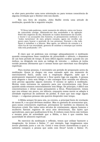 se abre para perceber uma nova orientação ou para termos consciência de
alguma revelação que o Senhor está nos dando.
Em seu livro de orações, John Baillie revela uma atitude de
meditação, quando faz a seguinte oração:
"Ó Deus todo-poderoso, neste momento de silêncio, estou em busca
de comunhão contigo. Afastando-me das ansiedades e da agitação
febril dos negócios do dia, deixando os ruídos dissonantes do mundo,
o louvor e as acusações dos homens, os pensamentos confusos e os
"nulos raciocínios" de meu próprio coração, agora me recolho um
pouco para buscar a quietude de tua presença. Durante o dia todo
fiquei a trabalhar e a labutar. Mas agora, no silêncio do coração e à
clara luz de tua eternidade, gostaria de analisar a estampa que minha
vida está produzindo." (29)
É claro que só podemos nos entregar adequadamente à meditação
quando conseguimos boas condições de privacidade e silêncio, e dispomos
de um bom período de tempo. É meio difícil alguém meditar quando em um
ônibus, ou dirigindo em meio ao tráfego de veículos — embora já tenha
ouvido pessoas afirmarem que é nessas horas que exercitam sua disciplina
espiritual.
Para muitas pessoas, é necessário um período de preparação antes da
meditação. Quem já chegou em casa cansado após um momento de
exercitamento físico, ainda com a respiração ofegante, sabe que é
praticamente impossível sentar-se e ficar quieto logo em seguida. A pessoa
está ofegante e meio sem fôlego, e não consegue ficar sentada em silêncio;
será preciso aguardar alguns minutos. O mesmo se aplica à meditação.
Muitas vezes entramos no aposento para nos encontrarmos com Deus
quando ainda estamos emocionalmente sem fôlego. De princípio, é difícil nos
concentrarmos e elevar nosso pensamento a Deus. Primeiramente, temos
que nos relaxar um pouco, em silêncio, enquanto nossa mente se adapta à
atividade espiritual do ambiente do jardim. É claro que isso exige algum
tempo — e algumas pessoas não querem despender esse tempo.
A Bíblia sempre foi para nós, os crentes, a principal fonte de revelação
de nossa fé, e na qual devemos meditar. Mas eu gostaria de acrescentar que,
para nosso crescimento espiritual, precisamos ler também os clássicos da
literatura cristã. Em todos estes séculos de cristianismo, alguns homens e
mulheres fizeram registros de seus atos devocionais, das lições que
aprenderam, para que pudéssemos lê-los. E embora esses livros não tenham
o mesmo peso de autoridade que a Bíblia, o fato é que contêm boa
quantidade de alimento espiritual.
No exercício da meditação e reflexão, temos que utilizar bastante a
imaginação. Ao lermos o Salmo 1º, por exemplo, logo imaginamos uma
árvore plantada junto a um rio. Como é essa árvore maravilhosa à qual o
salmista compara a pessoa que anda com Deus? Lendo o Salmo 19,
 