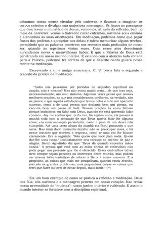 deixamos nossa mente circular pelo universo, e ficamos a imaginar os
corpos celestes a divulgar sua majestosa mensagem. Se lemos as passagens
que descrevem o ministério de Jesus, vemo-nos, através da reflexão, bem no
meio da narrativa: vemos o Salvador curar enfermos, ouvimos seus ensinos
e atendemos às suas orientações. Em meditação, podemos como que pegar
frases dos profetas e apropriar-nos delas; e talvez memorizar alguns trechos,
permitindo que as palavras penetrem nos recessos mais profundos de nosso
ser, quando as repetimos várias vezes. Com esses atos devocionais
aprendemos novas e maravilhosas lições. É que a Palavra de Deus está
penetrando em nosso mundo interior. E estando com a atenção toda voltada
para a Palavra, podemos ter certeza de que o Espírito Santo guiará nossa
mente na meditação.
Escrevendo a uma amiga americana, C. S. Lewis fala o seguinte a
respeito da prática da meditação:
"Todos nós passamos por períodos de sequidão espiritual na
oração, não é mesmo? Mas não estou muito certo... de que isso seja,
necessariamente, um mau sintoma. Algumas vezes penso que nossas
melhores orações, as que nós consideramos melhores, na verdade, são
as piores; e que aquela satisfação que temos nelas é a de um aparente
sucesso, como a de uma pessoa que declama bem um poema, ou
executa bem um passo de balé. Nossas orações às vezes falham
porque insistimos em falar com Deus, quando ele está querendo falar
conosco. Joy me contou que, certa vez, há alguns anos, ela passou a
manhã toda com a sensação de que Deus queria falar-lhe alguma
coisa; era uma sensação persistente, como o peso de um dever não
cumprido. Até uma certa altura da manhã ela ficou pensando o que
seria. Mas num dado momento decidiu não se preocupar mais, e foi
nesse instante que recebeu a resposta, como se uma voz lhe falasse
claramente. Era a seguinte: "Não quero que você faça nada. Quero
dar-lhe uma coisa." Imediatamente seu coração se encheu de paz e
alegria. Santo Agostinho diz que "Deus dá quando encontra mãos
vazias." A pessoa que está com as mãos cheias de embrulhos não
pode pegar um presente que lhe é oferecido. Esses embrulhos talvez
nem sempre sejam pecados ou interesses deste mundo, mas podem
ser nossas tolas tentativas de adorar a Deus à nossa maneira. E a
propósito, as coisas que mais me atrapalham, quando estou orando,
não são os grandes problemas, mas pequeninas coisas — coisas que
terei que fazer ou terei de evitar depois, mais tarde." (30)
Eis um bom exemplo de como se pratica a reflexão e meditação. Deus
nos fala; nós ouvimos e a mensagem penetra em nosso coração. Isso reduz
nossa necessidade de "muletas"; nosso jardim interior é cultivado. E assim o
mundo interior se fortalece com a disciplina espiritual.
 