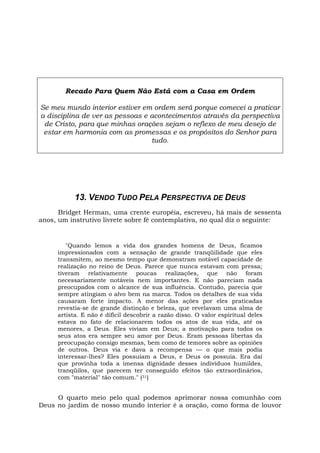 Recado Para Quem Não Está com a Casa em Ordem
Se meu mundo interior estiver em ordem será porque comecei a praticar
a disciplina de ver as pessoas e acontecimentos através da perspectiva
de Cristo, para que minhas orações sejam o reflexo de meu desejo de
estar em harmonia com as promessas e os propósitos do Senhor para
tudo.
13. VENDO TUDO PELA PERSPECTIVA DE DEUS
Bridget Herman, uma crente européia, escreveu, há mais de sessenta
anos, um instrutivo livrete sobre fé contemplativa, no qual diz o seguinte:
"Quando lemos a vida dos grandes homens de Deus, ficamos
impressionados com a sensação de grande tranqüilidade que eles
transmitem, ao mesmo tempo que demonstram notável capacidade de
realização no reino de Deus. Parece que nunca estavam com pressa;
tiveram relativamente poucas realizações, que não foram
necessariamente notáveis nem importantes. E não pareciam nada
preocupados com o alcance de sua influência. Contudo, parecia que
sempre atingiam o alvo bem na marca. Todos os detalhes de sua vida
causaram forte impacto. A menor das ações por eles praticadas
revestia-se de grande distinção e beleza, que revelavam uma alma de
artista. E não é difícil descobrir a razão disso. O valor espiritual deles
estava no fato de relacionarem todos os atos de sua vida, até os
menores, a Deus. Eles viviam em Deus; a motivação para todos os
seus atos era sempre seu amor por Deus. Eram pessoas libertas da
preocupação consigo mesmas, bem como de temores sobre as opiniões
de outros. Deus via e dava a recompensa — o que mais podia
interessar-lhes? Eles possuíam a Deus, e Deus os possuía. Era daí
que provinha toda a imensa dignidade desses indivíduos humildes,
tranqüilos, que parecem ter conseguido efeitos tão extraordinários,
com "material" tão comum." (31)
O quarto meio pelo qual podemos aprimorar nossa comunhão com
Deus no jardim de nosso mundo interior é a oração, como forma de louvor
 