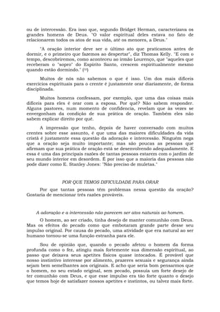 ou de intercessão. Era isso que, segundo Bridget Herman, caracterizava os
grandes homens de Deus. "O valor espiritual deles estava no fato de
relacionarem todos os atos de sua vida, até os menores, a Deus."
"A oração interior deve ser o último ato que praticamos antes de
dormir, e o primeiro que fazemos ao despertar", diz Thomas Kelly. "E com o
tempo, descobriremos, como aconteceu ao irmão Lourenço, que "aqueles que
receberam o "sopro" do Espírito Santo, crescem espiritualmente mesmo
quando estão dormindo." (32)
Muitos de nós não sabemos o que é isso. Um dos mais difíceis
exercícios espirituais para o crente é justamente orar diariamente, de forma
disciplinada.
Muitos homens confessam, por exemplo, que uma das coisas mais
difíceis para eles é orar com a esposa. Por quê? Não sabem responder.
Alguns pastores, num momento de confidencia, revelam que às vezes se
envergonham da condição de sua prática de oração. Também eles não
sabem explicar direito por quê.
A impressão que tenho, depois de haver conversado com muitos
crentes sobre esse assunto, é que uma das maiores dificuldades da vida
cristã é justamente essa questão da adoração e intercessão. Ninguém nega
que a oração seja muito importante; mas são poucas as pessoas que
afirmam que sua prática de oração está se desenvolvendo adequadamente. E
essa é uma das principais razões de tantas pessoas estarem com o jardim de
seu mundo interior em desordem. É por isso que a maioria das pessoas não
pode dizer como E. Stanley Jones: "Não preciso de muletas."
POR QUE TEMOS DIFICULDADE PARA ORAR
Por que tantas pessoas têm problemas nessa questão da oração?
Gostaria de mencionar três razões prováveis.
A adoração e a intercessão não parecem ser atos naturais ao homem.
O homem, ao ser criado, tinha desejo de manter comunhão com Deus.
Mas os efeitos do pecado como que embotaram grande parte desse seu
impulso original. Por causa do pecado, uma atividade que era natural ao ser
humano tornou-se uma função estranha para ele.
Sou de opinião que, quando o pecado afetou o homem da forma
profunda como o fez, atingiu mais fortemente sua dimensão espiritual, ao
passo que deixava seus apetites físicos quase intocados. É provável que
nosso instintivo interesse por alimento, prazeres sexuais e segurança ainda
sejam bem semelhantes aos originais. E acho que seria bom pensarmos que
o homem, no seu estado original, sem pecado, possuía um forte desejo de
ter comunhão com Deus, e que esse impulso era tão forte quanto o desejo
que temos hoje de satisfazer nossos apetites e instintos, ou talvez mais forte.
 