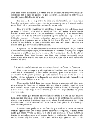 Mas essa forma espiritual, que antes era tão intensa, enfraqueceu substan-
cialmente sob a ação do pecado. É por isso que a adoração e a intercessão
são atividades tão difíceis para nós.
Por causa disso, a prática de orar em profundidade encontra uma
barreira em quase todos os aspectos de nossa natureza, e é um ato muito
estranho à cultura que recebemos como forma de vida.
Esse é o ponto nevrálgico do problema. A maioria dos indivíduos não
percebe o quanto recebemos de lavagem cerebral. Todos os dias nosso
mundo interior está sendo bombardeado com mensagens no sentido de que
qualquer atividade de natureza espiritual é pura perda de tempo. Desde a
infância, estamos recebendo instruções que nos ensinam que a única
maneira de se conseguir alguma coisa na vida é agir. E a oração parece uma
forma de inatividade. A pessoa que não está com seu mundo interior em
ordem acha que a oração não leva a nada.
Enquanto não estivermos seriamente convictos de que a oração é uma
atividade de alta significação, e que ela de fato atravessa o espaço e o tempo
chegando a um Deus que existe mesmo, não formaremos o hábito de adorar
e interceder. Para isso, teremos que fazer um esforço consciente para
superarmos esse nosso lado que acha que a oração não é uma atividade
natural da vida.
A adoração e a intercessão são praticamente uma confissão de fraqueza.
Uma outra razão pela qual as pessoas têm dificuldade em se dedicar à
adoração e intercessão é que essas práticas, pela sua natureza, são
confissões de fraqueza pessoal. Quando oramos, bem no fundo de nosso
jardim interior estamos reconhecendo que somos totalmente dependentes
daquele a quem dirigimos a petição.
Não é muito difícil dizer que somos fracos; e podemos até dizer que
dependemos de Deus para o nosso sustento. Mas a verdade é que há algo
bem lá no fundo de nosso ser que não deseja reconhecer isso. Existe algo em
nosso coração que nega veementemente que sejamos dependentes de quem
quer que seja.
Uma coisa que tem me impressionado muito é o fato de que muitos
homens não gostam de orar com a esposa, nem se sentem à vontade para
dirigir uma reunião de oração num grupo misto. É muito comum ouvirmos
as senhoras crentes reclamarem: "Meu marido não gosta de orar comigo.
Não entendo por quê."
A razão disso pode estar no fato de que muitos homens de nossa
cultura aprenderam que nunca devem demonstrar fraqueza, e nunca fazer
nada que possa revelar tal coisa. E o fato é que a oração é a mais autêntica
forma de reconhecermos que somos fracos e totalmente dependentes de
Deus. Existe alguma coisa dentro do homem que percebe isso e ele
 