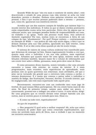 Quando Wilde diz que "não era mais o condutor de minha alma", está
descrevendo o estado de uma pessoa cuja vida interior se acha em total
desordem, prestes a desabar. Embora suas palavras retratem seu drama
pessoal, o fato é que muitas pessoas poderiam dizer o mesmo — pessoas,
que, como ele, ignoraram sua existência interior.
Acredito que um dos maiores campos de batalha que existem hoje é o
mundo interior dos indivíduos. E todos os que se dizem cristãos praticantes
estão empenhados numa séria luta particular. Entre eles há alguns que se
esforçam muito, que carregam pesados fardos de responsabilidade em casa,
no trabalho e na igreja. Todos são pessoas muito boas, mas acham-se
bastante esgotadas! Por isso, muitas vezes se encontram à beira de um
colapso do tipo "afundamento". Por quê? Porque embora — contrariamente
ao exemplo de Wilde — sua prática de vida seja muito digna, o fato é que se
deixam dominar pela sua vida pública, ignorando seu lado interior, como
fizera Wilde. E só se dão conta disso quando já não há muito tempo.
O sistema de valores de nossa cultura ocidental tem contribuído para
que deixemos de enxergar tal fato. Somos ingenuamente levados a crer que,
quanto mais ativo o indivíduo é em sua vida pública, mais espiritual
também. Achamos que quanto maior for uma igreja, maiores serão suas
bênçãos celestiais também. Quanto maior for o volume de informações que
um crente tiver sobre a Bíblia, pensamos, mais perto deve estar de Deus.
E como pensamos dessa maneira, somos tentados a dar uma atenção
excessiva a nossa vida exterior, às custas da interior. E é mais
programações, mais reuniões, mais experiências de aprendizado, mais
pessoas com as quais queremos nos relacionar, mais atividades, até que o
peso vai-se tornando tão grande que a estrutura toda começa a oscilar, e
ameaça desmoronar. E é assim que começa a pairar sobre o indivíduo a
sombra da fadiga, das frustrações, fracasso, derrota. O mundo interior, que
foi negligenciado, não está mais suportando todo aquele peso.
Recentemente, encontrei-me com um conhecido meu num jogo de
futebol, do qual nossos filhos participavam. Ele era crente havia mais de dez
anos. No final do primeiro tempo, saímos para andar um pouco, e,
conversando, pusemo-nos a indagar um sobre o outro. A certa altura, dirigi-
lhe uma pergunta que os crentes deviam estar sempre fazendo uns aos
outros, mas se sentem pouco à vontade para isso. Disse eu:
— E como vai indo você, espiritualmente?
Ao que ele respondeu:
— Boa pergunta! E qual seria a melhor resposta? Ah, acho que estou
bem. Gostaria de poder dizer que estou crescendo espiritualmente, que
estou me sentindo mais perto de Deus, mas a verdade é que no momento
me encontro estacionário.
 