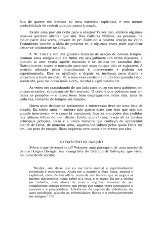 fato de querer me devotar ao meu exercício espiritual, e tem menos
probabilidade de resistir quando passo à oração.
Existe uma postura certa para a oração? Talvez não, embora algumas
pessoas queiram afirmar que sim. Nas culturas bíblicas, as pessoas, na
maior parte das vezes, oravam de pé. Contudo a palavra oração no Velho
Testamento contém a idéia de prostrar-se, e algumas vezes pode significar
deitar-se totalmente no chão.
A. W. Tozer é um dos grandes homens de oração de nossos tempos.
Contam seus amigos que ele tinha em seu gabinete um velho macacão, e
quando ia orar vestia aquele macacão e se deitava no assoalho duro.
Naturalmente, usava o macacão para que suas roupas não se sujassem. A
posição adotada pelos muçulmanos é interessante e poderia ser
experimentada. Eles se ajoelham e depois se inclinam para diante e
encostam a testa no chão. Para mim essa postura é muito boa quando estou
sonolento, pois me deixa mais alerta, mental e espiritualmente.
Às vezes oro caminhando de um lado para outro em meu gabinete; em
outras ocasiões, simplesmente fico sentado. O certo é que podemos orar em
todas as posições — e talvez fosse bom empregarmos todas elas, uma de
cada vez, variando de tempos em tempos.
Quem quer dedicar-se seriamente à intercessão deve ter uma lista de
oração. Eu tenho uma — embora não queira dizer com isso que seja um
grande intercessor — e como já mencionei, faço as anotações dos pedidos
nas últimas folhas do meu diário. Então, quando oro, revejo ali as minhas
principais petições. Essa é a única maneira que conheço de apresentar
diante de Deus, de maneira séria, aqueles indivíduos pelos quais Deus me
deu um peso de oração. Nisso expresso meu amor e interesse por eles.
O CONTEÚDO DA ORAÇÃO
Sobre o que devemos orar? Vejamos uma passagem de uma oração de
Samuel Logan Brengle, um evangelista do Exército de Salvação, que viveu
no início deste século:
"Senhor, não deixe que eu me torne mental e espiritualmente
embotado e entorpecido. Ajuda-me a manter a fibra física, mental e
espiritual, como de um atleta, como de um homem que se nega a si
mesmo diariamente, toma sobre si a cruz, e te segue. Dá-me a vitória
no trabalho, mas afasta de mim o orgulho. Livra-me de ser
complacente comigo mesmo, um perigo que tantas vezes acompanha o
sucesso e a prosperidade. Liberta-me do espírito da indolência, da
auto-satisfaçâo, quando as enfermidades físicas e o enfraquecimento
me atingem." (36)
 