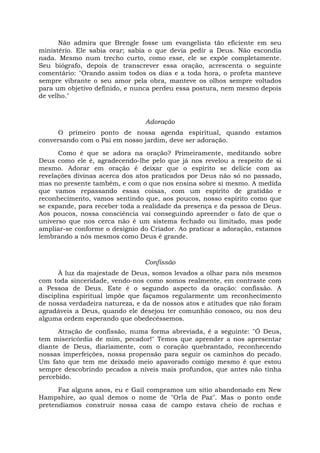 Não admira que Brengle fosse um evangelista tão eficiente em seu
ministério. Ele sabia orar; sabia o que devia pedir a Deus. Não escondia
nada. Mesmo num trecho curto, como esse, ele se expõe completamente.
Seu biógrafo, depois de transcrever essa oração, acrescenta o seguinte
comentário: "Orando assim todos os dias e a toda hora, o profeta manteve
sempre vibrante o seu amor pela obra, manteve os olhos sempre voltados
para um objetivo definido, e nunca perdeu essa postura, nem mesmo depois
de velho."
Adoração
O primeiro ponto de nossa agenda espiritual, quando estamos
conversando com o Pai em nosso jardim, deve ser adoração.
Como é que se adora na oração? Primeiramente, meditando sobre
Deus como ele é, agradecendo-lhe pelo que já nos revelou a respeito de si
mesmo. Adorar em oração é deixar que o espírito se delicie com as
revelações divinas acerca dos atos praticados por Deus não só no passado,
mas no presente também, e com o que nos ensina sobre si mesmo. A medida
que vamos repassando essas coisas, com um espírito de gratidão e
reconhecimento, vamos sentindo que, aos poucos, nosso espírito como que
se expande, para receber toda a realidade da presença e da pessoa de Deus.
Aos poucos, nossa consciência vai conseguindo apreender o fato de que o
universo que nos cerca não é um sistema fechado ou limitado, mas pode
ampliar-se conforme o desígnio do Criador. Ao praticar a adoração, estamos
lembrando a nós mesmos como Deus é grande.
Confissão
À luz da majestade de Deus, somos levados a olhar para nós mesmos
com toda sinceridade, vendo-nos como somos realmente, em contraste com
a Pessoa de Deus. Este é o segundo aspecto da oração: confissão. A
disciplina espiritual impõe que façamos regularmente um reconhecimento
de nossa verdadeira natureza, e da de nossos atos e atitudes que não foram
agradáveis a Deus, quando ele desejou ter comunhão conosco, ou nos deu
alguma ordem esperando que obedecêssemos.
Atração de confissão, numa forma abreviada, é a seguinte: "Ó Deus,
tem misericórdia de mim, pecador!" Temos que aprender a nos apresentar
diante de Deus, diariamente, com o coração quebrantado, reconhecendo
nossas imperfeições, nossa propensão para seguir os caminhos do pecado.
Um fato que tem me deixado meio apavorado comigo mesmo é que estou
sempre descobrindo pecados a níveis mais profundos, que antes não tinha
percebido.
Faz alguns anos, eu e Gail compramos um sítio abandonado em New
Hampshire, ao qual demos o nome de "Orla de Paz". Mas o ponto onde
pretendíamos construir nossa casa de campo estava cheio de rochas e
 