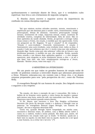 quebrantamento e contrição diante de Deus, que é o verdadeiro culto
espiritual. Isso leva a um cristianismo de segunda categoria.
E. Stanley Jones escreve o seguinte acerca da importância da
confissão em nossa disciplina espiritual:
"Sei que existem muitas atitudes mentais, morais, emocionais e
espirituais que são danosas para a saúde: raiva, ressentimento, medo,
preocupação, desejo de dominar, excessiva preocupação consigo
mesmo, sentimento de culpa, impureza sexual, ciúme, ausência de
atividade criativa, complexo de inferioridade, falta de amor. São os
doze apóstolos da saúde abalada. Então, já aprendi a entregar todas
essas coisas a Cristo, em oração, à medida que vão aparecendo. Certa
vez perguntei ao Dr. Kagawa: "O que é oração?" E ele respondeu:
"Oração é auto-rendição." Concordo inteiramente. A oração é
basicamente uma auto-rendição, uma rendição total, todos os dias. A
oração ê tudo que sabemos que ela é e muita coisa que não sabemos.
Quando digo "muita coisa que não sabemos" refiro-me ao futuro e aos
problemas pessoais, à medida em que vão surgindo. Então, quando
estou orando e um desses doze apóstolos aparece — e eles sempre
aparecem, pois ninguém se acha totalmente imune a eles — já sei o
que fazer com eles: não luto; simplesmente entrego-os a Jesus,
dizendo: "Senhor Jesus, tome isso aqui." (37)
O MINISTÉRIO DA INTERCESSÃO
Há um ponto em que todos os grandes homens de oração estão de
acordo: só podemos começar a interceder depois que adoramos plenamente
a Deus. Primeiro colocamo-nos em contato com o Deus vivo, e só depois
estamos preparados para orar "pela perspectiva do céu", como diz Thomas
Kelly.
O evangelista Brengle foi um homem de oração. Seu biógrafo escreveu
o seguinte a seu respeito:
"Na oração, ele dava o exemplo do que é comunhão. Ele tinha o
hábito de se levantar entre quatro e cinco horas da manhã e passar
pelo menos uma hora, antes do café, em comunhão com Deus. Só não
observava esse horário quando estava doente.
"O Dr. Hayes, que escreveu o livro The Heights o/Christian
Devotion (Os picos da devoção cristã) e o dedicou a Brengle com as
palavras "Ao evangelista Samuel Logan Brengle, um homem de
oração", dá-nos a seguinte descrição dele:
"Certa vez, quando Brengle esteve hospedado em minha casa,
encontrei-o diversas vezes, de joelhos, com a Bíblia aberta sobre a
cama ou a cadeira, lendo-a nessa posição. Ele dizia que, assim, ele
transformava em oração tudo que ia lendo: "O Senhor, ajuda-me a
fazer isso ou aquilo; ou não fazer isso ou aquilo. Ajuda-me a ser igual
a esse homem, ou a evitar tal e tal erro." (38)
 