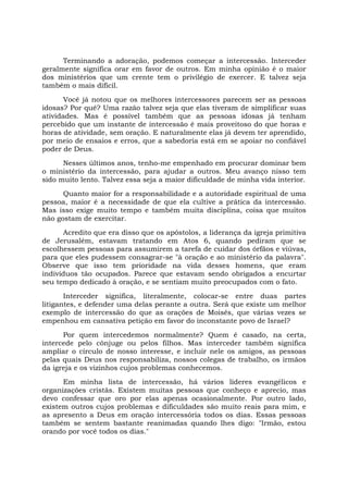 Terminando a adoração, podemos começar a intercessão. Interceder
geralmente significa orar em favor de outros. Em minha opinião é o maior
dos ministérios que um crente tem o privilégio de exercer. E talvez seja
também o mais difícil.
Você já notou que os melhores intercessores parecem ser as pessoas
idosas? Por quê? Uma razão talvez seja que elas tiveram de simplificar suas
atividades. Mas é possível também que as pessoas idosas já tenham
percebido que um instante de intercessão é mais proveitoso do que horas e
horas de atividade, sem oração. E naturalmente elas já devem ter aprendido,
por meio de ensaios e erros, que a sabedoria está em se apoiar no confiável
poder de Deus.
Nesses últimos anos, tenho-me empenhado em procurar dominar bem
o ministério da intercessão, para ajudar a outros. Meu avanço nisso tem
sido muito lento. Talvez essa seja a maior dificuldade de minha vida interior.
Quanto maior for a responsabilidade e a autoridade espiritual de uma
pessoa, maior é a necessidade de que ela cultive a prática da intercessão.
Mas isso exige muito tempo e também muita disciplina, coisa que muitos
não gostam de exercitar.
Acredito que era disso que os apóstolos, a liderança da igreja primitiva
de Jerusalém, estavam tratando em Atos 6, quando pediram que se
escolhessem pessoas para assumirem a tarefa de cuidar dos órfãos e viúvas,
para que eles pudessem consagrar-se "à oração e ao ministério da palavra".
Observe que isso tem prioridade na vida desses homens, que eram
indivíduos tão ocupados. Parece que estavam sendo obrigados a encurtar
seu tempo dedicado à oração, e se sentiam muito preocupados com o fato.
Interceder significa, literalmente, colocar-se entre duas partes
litigantes, e defender uma delas perante a outra. Será que existe um melhor
exemplo de intercessão do que as orações de Moisés, que várias vezes se
empenhou em cansativa petição em favor do inconstante povo de Israel?
Por quem intercedemos normalmente? Quem é casado, na certa,
intercede pelo cônjuge ou pelos filhos. Mas interceder também significa
ampliar o círculo de nosso interesse, e incluir nele os amigos, as pessoas
pelas quais Deus nos responsabiliza, nossos colegas de trabalho, os irmãos
da igreja e os vizinhos cujos problemas conhecemos.
Em minha lista de intercessão, há vários líderes evangélicos e
organizações cristãs. Existem muitas pessoas que conheço e aprecio, mas
devo confessar que oro por elas apenas ocasionalmente. Por outro lado,
existem outros cujos problemas e dificuldades são muito reais para mim, e
as apresento a Deus em oração intercessória todos os dias. Essas pessoas
também se sentem bastante reanimadas quando lhes digo: "Irmão, estou
orando por você todos os dias."
 