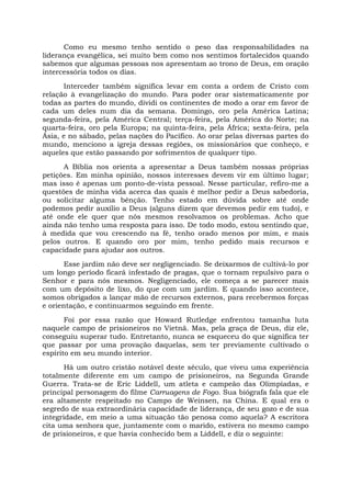 Como eu mesmo tenho sentido o peso das responsabilidades na
liderança evangélica, sei muito bem como nos sentimos fortalecidos quando
sabemos que algumas pessoas nos apresentam ao trono de Deus, em oração
intercessória todos os dias.
Interceder também significa levar em conta a ordem de Cristo com
relação à evangelização do mundo. Para poder orar sistematicamente por
todas as partes do mundo, dividi os continentes de modo a orar em favor de
cada um deles num dia da semana. Domingo, oro pela América Latina;
segunda-feira, pela América Central; terça-feira, pela América do Norte; na
quarta-feira, oro pela Europa; na quinta-feira, pela África; sexta-feira, pela
Ásia, e no sábado, pelas nações do Pacífico. Ao orar pelas diversas partes do
mundo, menciono a igreja dessas regiões, os missionários que conheço, e
aqueles que estão passando por sofrimentos de qualquer tipo.
A Bíblia nos orienta a apresentar a Deus também nossas próprias
petições. Em minha opinião, nossos interesses devem vir em último lugar;
mas isso é apenas um ponto-de-vista pessoal. Nesse particular, refiro-me a
questões de minha vida acerca das quais é melhor pedir a Deus sabedoria,
ou solicitar alguma bênção. Tenho estado em dúvida sobre até onde
podemos pedir auxílio a Deus (alguns dizem que devemos pedir em tudo), e
até onde ele quer que nós mesmos resolvamos os problemas. Acho que
ainda não tenho uma resposta para isso. De todo modo, estou sentindo que,
à medida que vou crescendo na fé, tenho orado menos por mim, e mais
pelos outros. E quando oro por mim, tenho pedido mais recursos e
capacidade para ajudar aos outros.
Esse jardim não deve ser negligenciado. Se deixarmos de cultivá-lo por
um longo período ficará infestado de pragas, que o tornam repulsivo para o
Senhor e para nós mesmos. Negligenciado, ele começa a se parecer mais
com um depósito de lixo, do que com um jardim. E quando isso acontece,
somos obrigados a lançar mão de recursos externos, para recebermos forças
e orientação, e continuarmos seguindo em frente.
Foi por essa razão que Howard Rutledge enfrentou tamanha luta
naquele campo de prisioneiros no Vietnã. Mas, pela graça de Deus, diz ele,
conseguiu superar tudo. Entretanto, nunca se esqueceu do que significa ter
que passar por uma provação daquelas, sem ter previamente cultivado o
espírito em seu mundo interior.
Há um outro cristão notável deste século, que viveu uma experiência
totalmente diferente em um campo de prisioneiros, na Segunda Grande
Guerra. Trata-se de Eric Liddell, um atleta e campeão das Olimpíadas, e
principal personagem do filme Carruagens de Fogo. Sua biógrafa fala que ele
era altamente respeitado no Campo de Weinsen, na China. E qual era o
segredo de sua extraordinária capacidade de liderança, de seu gozo e de sua
integridade, em meio a uma situação tão penosa como aquela? A escritora
cita uma senhora que, juntamente com o marido, estivera no mesmo campo
de prisioneiros, e que havia conhecido bem a Liddell, e diz o seguinte:
 