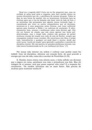 "Qual era o segredo dele? Certa vez eu lhe perguntei isso, mas na
verdade já sabia qual seria a resposta, pois meu marido estava no
mesmo dormitório que ele, e partilhava da mesma situação. Todos os
dias às seis horas da manhã, eles se levantavam, fechavam bem as
cortinas para que a luz do lampião não fosse vista do lado de fora, e
as sentinelas não pensassem que alguém estava tentando fugir, e,
caminhando por entre os outros companheiros que ali dormiam,
sentavam-se à uma pequenina mesa chinesa, com lume suficiente
apenas para iluminar a Bíblia e os cadernos de anotações. E silen-
ciosamente liam, oravam e meditavam sobre como deviam agir. Eric
era um homem de oração, que não orava apenas nas horas pré-
determinadas, mas o tempo todo, embora não gostasse de perder
nenhuma reunião de oração nem culto de ceia do Senhor, sempre que
conseguiam realizar essas reuniões. Ele conversava com Deus o tempo
todo, naturalmente; e qualquer um pode fazer o mesmo, desde que
entre nessa "escola de oração" para aprender a palmilhar o caminho da
disciplina interior. Ele não parecia ter grandes problemas mentais; sua
vida estava fundamentada na fé e na confiança em Deus." (39)
Pôr nossa vida interior em ordem é cultivar esse jardim como fez
Liddell. Com tal disciplina, obtemos um coração forte, do qual procede a
energia que nos dá vida, como diz o escritor de Provérbios (4.23).
E. Stanley Jones estava com oitenta anos, e tinha sofrido um derrame
que o jogara na cama, paralisara sua mão e prejudicara sua fala. Mas ele
indagou de si mesmo: será que posso superar esta crise? E a resposta foi:
certamente. "Os cordéis interiores são os mais fortes. Não preciso de
muletas para sustentar minha fé."
 