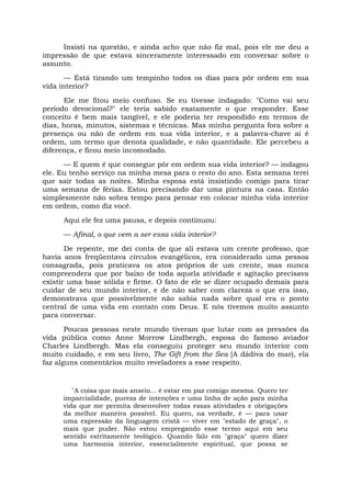Insisti na questão, e ainda acho que não fiz mal, pois ele me deu a
impressão de que estava sinceramente interessado em conversar sobre o
assunto.
— Está tirando um tempinho todos os dias para pôr ordem em sua
vida interior?
Ele me fitou meio confuso. Se eu tivesse indagado: "Como vai seu
período devocional?" ele teria sabido exatamente o que responder. Esse
conceito é bem mais tangível, e ele poderia ter respondido em termos de
dias, horas, minutos, sistemas e técnicas. Mas minha pergunta fora sobre a
presença ou não de ordem em sua vida interior, e a palavra-chave aí é
ordem, um termo que denota qualidade, e não quantidade. Ele percebeu a
diferença, e ficou meio incomodado.
— E quem é que consegue pôr em ordem sua vida interior? — indagou
ele. Eu tenho serviço na minha mesa para o resto do ano. Esta semana terei
que sair todas as noites. Minha esposa está insistindo comigo para tirar
uma semana de férias. Estou precisando dar uma pintura na casa. Então
simplesmente não sobra tempo para pensar em colocar minha vida interior
em ordem, como diz você.
Aqui ele fez uma pausa, e depois continuou:
— Afinal, o que vem a ser essa vida interior?
De repente, me dei conta de que ali estava um crente professo, que
havia anos freqüentava círculos evangélicos, era considerado uma pessoa
consagrada, pois praticava os atos próprios de um crente, mas nunca
compreendera que por baixo de toda aquela atividade e agitação precisava
existir uma base sólida e firme. O fato de ele se dizer ocupado demais para
cuidar de seu mundo interior, e de não saber com clareza o que era isso,
demonstrava que possivelmente não sabia nada sobre qual era o ponto
central de uma vida em contato com Deus. E nós tivemos muito assunto
para conversar.
Poucas pessoas neste mundo tiveram que lutar com as pressões da
vida pública como Anne Morrow Lindbergh, esposa do famoso aviador
Charles Lindbergh. Mas ela conseguiu proteger seu mundo interior com
muito cuidado, e em seu livro, The Gift from the Sea [A dádiva do mar), ela
faz alguns comentários muito reveladores a esse respeito.
"A coisa que mais anseio... é estar em paz comigo mesma. Quero ter
imparcialidade, pureza de intenções e uma linha de ação para minha
vida que me permita desenvolver todas essas atividades e obrigações
da melhor maneira possível. Eu quero, na verdade, é — para usar
uma expressão da linguagem cristã — viver em "estado de graça", o
mais que puder. Não estou empregando esse termo aqui em seu
sentido estritamente teológico. Quando falo em "graça" quero dizer
uma harmonia interior, essencialmente espiritual, que possa se
 