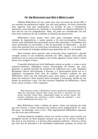 14. UM DESCANSO QUE NÃO É MERO LAZER
William Wilberforce foi um crente que viveu no início do século XIX, e
era membro do parlamento inglês. Em sua ação política, ele ficou conhecido
pela vigorosa luta que empreendeu no sentido de que o Parlamento
aprovasse uma histórica lei, abolindo a escravidão no Império Britânico. E
isso não foi um ato insignificante. Aliás, ele pode ser considerado um dos
atos mais corajosos de um estadista na história da democracia.
Wilberforce levou quase vinte anos para conseguir formar uma
coalizão de legisladores, e assim passar a lei anti-escravagista. Precisou
coletar uma detalhada documentação acerca das injustiças e crueldades que
eram praticadas na escravidão, a fim de persuadir os deputados — já que
estes não queriam ferir os interesses econômicos da nação — e se fortalecer
contra um bando de inimigos políticos que gostariam de vê-lo derrotado.
Esse homem devia possuir uma tremenda força espiritual e grande
coragem moral. E um incidente ocorrido em 1801, alguns anos antes da
assinatura da lei anti-escravagista, nos revela algumas coisas sobre a fonte
dessa sua coragem e força.
O partido liderado por Lord Addington estava no poder, e, como o novo
primeiro-ministro, Addington estava encarregado de formar um novo
gabinete. A grande questão do momento da Inglaterra era a paz. Napoleão
Bonaparte estava aterrorizando a Europa, e a preocupação geral era se a
Inglaterra conseguiria ficar fora do conflito. Corriam rumores de que
Wilberforce seria um dos indicados para uma pasta, e assim que soube
disso ele começou a ficar ansioso para conseguir a nomeação, devido ao seu
desejo de preservar a paz. Um dos recentes biógrafos de Wilberforce, Garth
Lean, narra os fatos, e diz o seguinte:
"Não demorou muito e Wilberforce estava totalmente dominado pela
idéia da nomeação. Aquela idéia como que ficou a martelar em sua
mente durante vários dias, expulsando todas as outras coisas. Ele
mesmo confessou que começou a sentir "ondas de ambição", e isso
estava debilitando sua alma." (40)
Mas Wilberforce tinha o hábito de parar e fazer um balanço de tudo
que lhe ocorria, e nessa situação essa prática seria indispensável. E, como
diz Lean, "no domingo, veio a cura". Pois regularmente Wilberforce separava
um dia certo para descansar.
O diário daquele estadista crente nos revela os fatos, pois contém um
parágrafo escrito ao final daquela semana em que ele se sentira tentado a
dar asas à sua fantasia, e a buscar altas posições políticas. "Graças a Deus
por este dia de descanso e de atividades espirituais, quando as coisas da
 