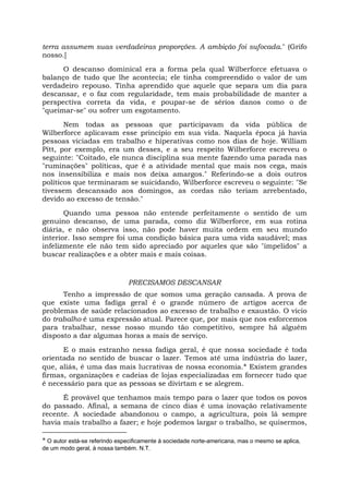 terra assumem suas verdadeiras proporções. A ambição foi sufocada." (Grifo
nosso.]
O descanso dominical era a forma pela qual Wilberforce efetuava o
balanço de tudo que lhe acontecia; ele tinha compreendido o valor de um
verdadeiro repouso. Tinha aprendido que aquele que separa um dia para
descansar, e o faz com regularidade, tem mais probabilidade de manter a
perspectiva correta da vida, e poupar-se de sérios danos como o de
"queimar-se" ou sofrer um esgotamento.
Nem todas as pessoas que participavam da vida pública de
Wilberforce aplicavam esse princípio em sua vida. Naquela época já havia
pessoas viciadas em trabalho e hiperativas como nos dias de hoje. William
Pitt, por exemplo, era um desses, e a seu respeito Wilberforce escreveu o
seguinte: "Coitado, ele nunca disciplina sua mente fazendo uma parada nas
"ruminações" políticas, que é a atividade mental que mais nos cega, mais
nos insensibiliza e mais nos deixa amargos." Referindo-se a dois outros
políticos que terminaram se suicidando, Wilberforce escreveu o seguinte: "Se
tivessem descansado aos domingos, as cordas não teriam arrebentado,
devido ao excesso de tensão."
Quando uma pessoa não entende perfeitamente o sentido de um
genuíno descanso, de uma parada, como diz Wilberforce, em sua rotina
diária, e não observa isso, não pode haver muita ordem em seu mundo
interior. Isso sempre foi uma condição básica para uma vida saudável; mas
infelizmente ele não tem sido apreciado por aqueles que são "impelidos" a
buscar realizações e a obter mais e mais coisas.
PRECISAMOS DESCANSAR
Tenho a impressão de que somos uma geração cansada. A prova de
que existe uma fadiga geral é o grande número de artigos acerca de
problemas de saúde relacionados ao excesso de trabalho e exaustão. O vício
do trabalho é uma expressão atual. Parece que, por mais que nos esforcemos
para trabalhar, nesse nosso mundo tão competitivo, sempre há alguém
disposto a dar algumas horas a mais de serviço.
E o mais estranho nessa fadiga geral, é que nossa sociedade é toda
orientada no sentido de buscar o lazer. Temos até uma indústria do lazer,
que, aliás, é uma das mais lucrativas de nossa economia.* Existem grandes
firmas, organizações e cadeias de lojas especializadas em fornecer tudo que
é necessário para que as pessoas se divirtam e se alegrem.
É provável que tenhamos mais tempo para o lazer que todos os povos
do passado. Afinal, a semana de cinco dias é uma inovação relativamente
recente. A sociedade abandonou o campo, a agricultura, pois lá sempre
havia mais trabalho a fazer; e hoje podemos largar o trabalho, se quisermos,
* O autor está-se referindo especificamente à sociedade norte-americana, mas o mesmo se aplica,
de um modo geral, à nossa também. N.T.
 