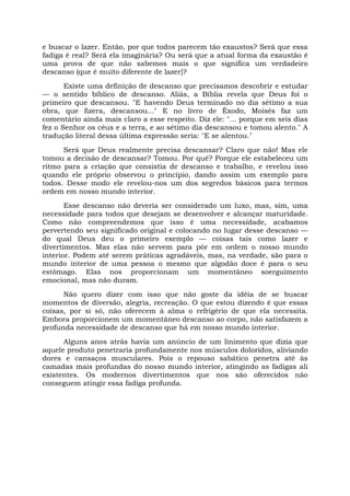 e buscar o lazer. Então, por que todos parecem tão exaustos? Será que essa
fadiga é real? Será ela imaginária? Ou será que a atual forma da exaustão é
uma prova de que não sabemos mais o que significa um verdadeiro
descanso (que é muito diferente de lazer]?
Existe uma definição de descanso que precisamos descobrir e estudar
— o sentido bíblico de descanso. Aliás, a Bíblia revela que Deus foi o
primeiro que descansou. "E havendo Deus terminado no dia sétimo a sua
obra, que fizera, descansou..." E no livro de Êxodo, Moisés faz um
comentário ainda mais claro a esse respeito. Diz ele: "... porque em seis dias
fez o Senhor os céus e a terra, e ao sétimo dia descansou e tomou alento." A
tradução literal dessa última expressão seria: "E se alentou."
Será que Deus realmente precisa descansar? Claro que não! Mas ele
tomou a decisão de descansar? Tomou. Por quê? Porque ele estabeleceu um
ritmo para a criação que consistia de descanso e trabalho, e revelou isso
quando ele próprio observou o princípio, dando assim um exemplo para
todos. Desse modo ele revelou-nos um dos segredos básicos para termos
ordem em nosso mundo interior.
Esse descanso não deveria ser considerado um luxo, mas, sim, uma
necessidade para todos que desejam se desenvolver e alcançar maturidade.
Como não compreendemos que isso é uma necessidade, acabamos
pervertendo seu significado original e colocando no lugar desse descanso —
do qual Deus deu o primeiro exemplo — coisas tais como lazer e
divertimentos. Mas elas não servem para pôr em ordem o nosso mundo
interior. Podem até serem práticas agradáveis, mas, na verdade, são para o
mundo interior de uma pessoa o mesmo que algodão doce é para o seu
estômago. Elas nos proporcionam um momentâneo soerguimento
emocional, mas não duram.
Não quero dizer com isso que não goste da idéia de se buscar
momentos de diversão, alegria, recreação. O que estou dizendo ê que essas
coisas, por si só, não oferecem à alma o refrigério de que ela necessita.
Embora proporcionem um momentâneo descanso ao corpo, não satisfazem a
profunda necessidade de descanso que há em nosso mundo interior.
Alguns anos atrás havia um anúncio de um linimento que dizia que
aquele produto penetraria profundamente nos músculos doloridos, aliviando
dores e cansaços musculares. Pois o repouso sabático penetra até às
camadas mais profundas do nosso mundo interior, atingindo as fadigas ali
existentes. Os modernos divertimentos que nos são oferecidos não
conseguem atingir essa fadiga profunda.
 