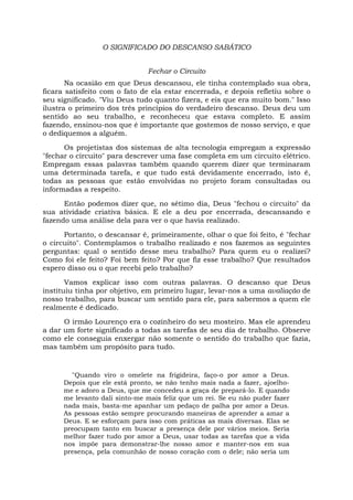 O SIGNIFICADO DO DESCANSO SABÁTICO
Fechar o Circuito
Na ocasião em que Deus descansou, ele tinha contemplado sua obra,
ficara satisfeito com o fato de ela estar encerrada, e depois refletiu sobre o
seu significado. "Viu Deus tudo quanto fizera, e eis que era muito bom." Isso
ilustra o primeiro dos três princípios do verdadeiro descanso. Deus deu um
sentido ao seu trabalho, e reconheceu que estava completo. E assim
fazendo, ensinou-nos que é importante que gostemos de nosso serviço, e que
o dediquemos a alguém.
Os projetistas dos sistemas de alta tecnologia empregam a expressão
"fechar o circuito" para descrever uma fase completa em um circuito elétrico.
Empregam essas palavras também quando querem dizer que terminaram
uma determinada tarefa, e que tudo está devidamente encerrado, isto é,
todas as pessoas que estão envolvidas no projeto foram consultadas ou
informadas a respeito.
Então podemos dizer que, no sétimo dia, Deus "fechou o circuito" da
sua atividade criativa básica. E ele a deu por encerrada, descansando e
fazendo uma análise dela para ver o que havia realizado.
Portanto, o descansar é, primeiramente, olhar o que foi feito, é "fechar
o circuito". Contemplamos o trabalho realizado e nos fazemos as seguintes
perguntas: qual o sentido desse meu trabalho? Para quem eu o realizei?
Como foi ele feito? Foi bem feito? Por que fiz esse trabalho? Que resultados
espero disso ou o que recebi pelo trabalho?
Vamos explicar isso com outras palavras. O descanso que Deus
instituiu tinha por objetivo, em primeiro lugar, levar-nos a uma avaliação de
nosso trabalho, para buscar um sentido para ele, para sabermos a quem ele
realmente é dedicado.
O irmão Lourenço era o cozinheiro do seu mosteiro. Mas ele aprendeu
a dar um forte significado a todas as tarefas de seu dia de trabalho. Observe
como ele conseguia enxergar não somente o sentido do trabalho que fazia,
mas também um propósito para tudo.
"Quando viro o omelete na frigideira, faço-o por amor a Deus.
Depois que ele está pronto, se não tenho mais nada a fazer, ajoelho-
me e adoro a Deus, que me concedeu a graça de prepará-lo. E quando
me levanto dali sinto-me mais feliz que um rei. Se eu não puder fazer
nada mais, basta-me apanhar um pedaço de palha por amor a Deus.
As pessoas estão sempre procurando maneiras de aprender a amar a
Deus. E se esforçam para isso com práticas as mais diversas. Elas se
preocupam tanto em buscar a presença dele por vários meios. Seria
melhor fazer tudo por amor a Deus, usar todas as tarefas que a vida
nos impõe para demonstrar-lhe nosso amor e manter-nos em sua
presença, pela comunhão de nosso coração com o dele; não seria um
 