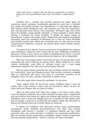 modo mais direto e rápido? Não há nada de complicado aí. Trata-se
apenas de nos empenharmos nisso com sinceridade e simplicidade."
(41)
Acredito que a maioria das pessoas gostaria de poder gozar de
momentos assim. Qualquer trabalhador gostaria de sentir que o trabalho
que realiza tem algum sentido, tem importância e é apreciado por alguém.
Mas embora todos desejemos isso, não achamos que seja tão importante,
pois não paramos para buscar essa realização. Entramos logo num ritmo
louco de trabalho, numa grande atividade, e vamos adiando a busca desse
sentido e avaliação de nosso trabalho. E depois de algum tempo já
aprendemos a passar sem essas coisas. Esquecemo-nos daquela proposição
levantada: para que trabalho? E deixamos que o valor de nossa atividade
seja medido apenas pelo salário que recebemos por ela. São poucos os que
compreendem realmente o quanto tal atitude deixa nosso mundo interior
seco e árido.
Um homem que aprecio muito recentemente foi despedido da empresa
onde trabalhava, depois de vinte e dois anos de casa. Problemas econômicos
forçaram a firma a fazer cortes em todos os departamentos. Como o serviço
dele não era imprescindível à sobrevivência da empresa, ele foi despedido!
Mas esse meu amigo estava convencido de que, em poucos dias, seria
contratado por outra empresa do mesmo ramo. Afinal, disse-me ele, tinha
muitos conhecidos, uma folha de serviços muito boa, e uma longa
experiência naquele setor. Não estava preocupado, dizia ele.
Mas os meses foram passando sem que recebesse ofertas de emprego.
Os "conhecidos" como que desapareceram. Não recebeu nenhuma resposta
para as entrevistas que dera, nem para os currículos enviados. E foi
obrigado a ficar em casa, sentado, esperando o telefone tocar.
Certo dia, após vários meses de ansiedade, ele me disse:
"Esse negócio todo me fez pensar muito. Dediquei anos e anos de
minha vida a esse serviço, e veja o que me aconteceu. Afinal, de que me
valeu tudo isso? Rapaz, isso me abriu os olhos."
Abriu os olhos para quê? Esse meu amigo é um ótimo crente. Mas,
como ele próprio confessou, seus olhos estavam fechados para o significado
que sua carreira tivera para ele. Agora eles tinham sido abertos e ele via que
trabalhara anos e anos sem indagar qual era o sentido de tudo aquilo, para
que era aquilo, e qual era o resultado de seu esforço. Ainda não descobrira a
prática da reflexão acerca do sentido bíblico de descanso.
O hábito de trabalhar sem descanso produz uma personalidade
desinquieta. Quem trabalha incessantemente, sem fazer uma parada
verdadeira para buscar o sentido e o propósito daquilo que faz, pode
aumentar bem sua conta bancária e melhorar sua reputação profissional.
Mas seu mundo interior perde toda a vitalidade e alegria. Como é importante
dar uma parada regularmente, "fechar o circuito" de nossa atividade!
 