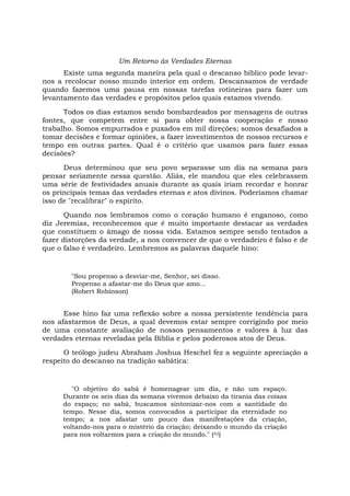 Um Retorno às Verdades Eternas
Existe uma segunda maneira pela qual o descanso bíblico pode levar-
nos a recolocar nosso mundo interior em ordem. Descansamos de verdade
quando fazemos uma pausa em nossas tarefas rotineiras para fazer um
levantamento das verdades e propósitos pelos quais estamos vivendo.
Todos os dias estamos sendo bombardeados por mensagens de outras
fontes, que competem entre si para obter nossa cooperação e nosso
trabalho. Somos empurrados e puxados em mil direções; somos desafiados a
tomar decisões e formar opiniões, a fazer investimentos de nossos recursos e
tempo em outras partes. Qual é o critério que usamos para fazer essas
decisões?
Deus determinou que seu povo separasse um dia na semana para
pensar seriamente nessa questão. Aliás, ele mandou que eles celebrassem
uma série de festividades anuais durante as quais iriam recordar e honrar
os principais temas das verdades eternas e atos divinos. Poderíamos chamar
isso de "recalibrar" o espírito.
Quando nos lembramos como o coração humano é enganoso, como
diz Jeremias, reconhecemos que é muito importante destacar as verdades
que constituem o âmago de nossa vida. Estamos sempre sendo tentados a
fazer distorções da verdade, a nos convencer de que o verdadeiro é falso e de
que o falso é verdadeiro. Lembremos as palavras daquele hino:
"Sou propenso a desviar-me, Senhor, sei disso.
Propenso a afastar-me do Deus que amo...
(Robert Robinson)
Esse hino faz uma reflexão sobre a nossa persistente tendência para
nos afastarmos de Deus, a qual devemos estar sempre corrigindo por meio
de uma constante avaliação de nossos pensamentos e valores à luz das
verdades eternas reveladas pela Bíblia e pelos poderosos atos de Deus.
O teólogo judeu Abraham Joshua Heschel fez a seguinte apreciação a
respeito do descanso na tradição sabática:
"O objetivo do sabá é homenagear um dia, e não um espaço.
Durante os seis dias da semana vivemos debaixo da tirania das coisas
do espaço; no sabá, buscamos sintonizar-nos com a santidade do
tempo. Nesse dia, somos convocados a participar da eternidade no
tempo; a nos afastar um pouco das manifestações da criação,
voltando-nos para o mistério da criação; deixando o mundo da criação
para nos voltarmos para a criação do mundo." (42)
 