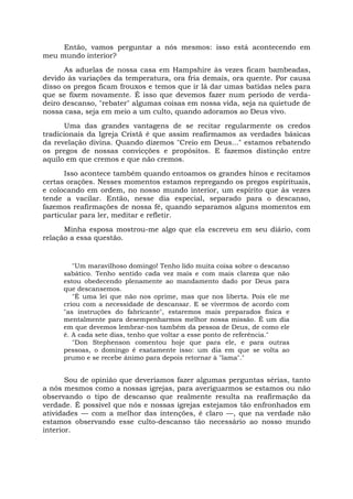 Então, vamos perguntar a nós mesmos: isso está acontecendo em
meu mundo interior?
As aduelas de nossa casa em Hampshire às vezes ficam bambeadas,
devido às variações da temperatura, ora fria demais, ora quente. Por causa
disso os pregos ficam frouxos e temos que ir lá dar umas batidas neles para
que se fixem novamente. É isso que devemos fazer num período de verda-
deiro descanso, "rebater" algumas coisas em nossa vida, seja na quietude de
nossa casa, seja em meio a um culto, quando adoramos ao Deus vivo.
Uma das grandes vantagens de se recitar regularmente os credos
tradicionais da Igreja Cristã é que assim reafirmamos as verdades básicas
da revelação divina. Quando dizemos "Creio em Deus..." estamos rebatendo
os pregos de nossas convicções e propósitos. E fazemos distinção entre
aquilo em que cremos e que não cremos.
Isso acontece também quando entoamos os grandes hinos e recitamos
certas orações. Nesses momentos estamos repregando os pregos espirituais,
e colocando em ordem, no nosso mundo interior, um espírito que às vezes
tende a vacilar. Então, nesse dia especial, separado para o descanso,
fazemos reafirmações de nossa fé, quando separamos alguns momentos em
particular para ler, meditar e refletir.
Minha esposa mostrou-me algo que ela escreveu em seu diário, com
relação a essa questão.
"Um maravilhoso domingo! Tenho lido muita coisa sobre o descanso
sabático. Tenho sentido cada vez mais e com mais clareza que não
estou obedecendo plenamente ao mandamento dado por Deus para
que descansemos.
"É uma lei que não nos oprime, mas que nos liberta. Pois ele me
criou com a necessidade de descansar. E se vivermos de acordo com
"as instruções do fabricante", estaremos mais preparados física e
mentalmente para desempenharmos melhor nossa missão. É um dia
em que devemos lembrar-nos também da pessoa de Deus, de como ele
é. A cada sete dias, tenho que voltar a esse ponto de referência."
"Don Stephenson comentou hoje que para ele, e para outras
pessoas, o domingo é exatamente isso: um dia em que se volta ao
prumo e se recebe ânimo para depois retornar à "lama"."
Sou de opinião que deveríamos fazer algumas perguntas sérias, tanto
a nós mesmos como a nossas igrejas, para averiguarmos se estamos ou não
observando o tipo de descanso que realmente resulta na reafirmação da
verdade. É possível que nós e nossas igrejas estejamos tão enfronhados em
atividades — com a melhor das intenções, é claro —, que na verdade não
estamos observando esse culto-descanso tão necessário ao nosso mundo
interior.
 