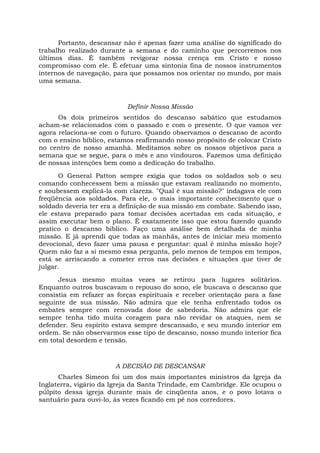 Portanto, descansar não é apenas fazer uma análise do significado do
trabalho realizado durante a semana e do caminho que percorremos nos
últimos dias. É também revigorar nossa crença em Cristo e nosso
compromisso com ele. É efetuar uma sintonia fina de nossos instrumentos
internos de navegação, para que possamos nos orientar no mundo, por mais
uma semana.
Definir Nossa Missão
Os dois primeiros sentidos do descanso sabático que estudamos
acham-se relacionados com o passado e com o presente. O que vamos ver
agora relaciona-se com o futuro. Quando observamos o descanso de acordo
com o ensino bíblico, estamos reafirmando nosso propósito de colocar Cristo
no centro de nosso amanhã. Meditamos sobre os nossos objetivos para a
semana que se segue, para o mês e ano vindouros. Fazemos uma definição
de nossas intenções bem como a dedicação do trabalho.
O General Patton sempre exigia que todos os soldados sob o seu
comando conhecessem bem a missão que estavam realizando no momento,
e soubessem explicá-la com clareza. "Qual é sua missão?" indagava ele com
freqüência aos soldados. Para ele, o mais importante conhecimento que o
soldado deveria ter era a definição de sua missão em combate. Sabendo isso,
ele estava preparado para tomar decisões acertadas em cada situação, e
assim executar bem o plano. É exatamente isso que estou fazendo quando
pratico o descanso bíblico. Faço uma análise bem detalhada de minha
missão. E já aprendi que todas as manhãs, antes de iniciar meu momento
devocional, devo fazer uma pausa e perguntar: qual é minha missão hoje?
Quem não faz a si mesmo essa pergunta, pelo menos de tempos em tempos,
está se arriscando a cometer erros nas decisões e situações que tiver de
julgar.
Jesus mesmo muitas vezes se retirou para lugares solitários.
Enquanto outros buscavam o repouso do sono, ele buscava o descanso que
consistia em refazer as forças espirituais e receber orientação para a fase
seguinte de sua missão. Não admira que ele tenha enfrentado todos os
embates sempre com renovada dose de sabedoria. Não admira que ele
sempre tenha tido muita coragem para não revidar os ataques, nem se
defender. Seu espírito estava sempre descansado, e seu mundo interior em
ordem. Se não observarmos esse tipo de descanso, nosso mundo interior fica
em total desordem e tensão.
A DECISÃO DE DESCANSAR
Charles Simeon foi um dos mais importantes ministros da Igreja da
Inglaterra, vigário da Igreja da Santa Trindade, em Cambridge. Ele ocupou o
púlpito dessa igreja durante mais de cinqüenta anos, e o povo lotava o
santuário para ouvi-lo, às vezes ficando em pé nos corredores.
 