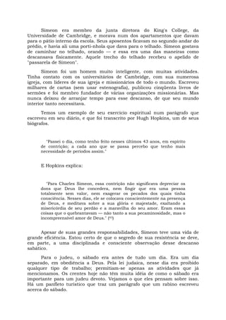 Simeon era membro da junta diretora do King's College, da
Universidade de Cambridge, e morava num dos apartamentos que davam
para o pátio interno da escola. Seus aposentos ficavam no segundo andar do
prédio, e havia ali uma porti-nhola que dava para o telhado. Simeon gostava
de caminhar no telhado, orando — e essa era uma das maneiras como
descansava fisicamente. Aquele trecho do telhado recebeu o apelido de
"passarela de Simeon".
Simeon foi um homem muito inteligente, com muitas atividades.
Tinha contato com os universitários de Cambridge, com sua numerosa
igreja, com líderes de sua igreja e missionários de todo o mundo. Escreveu
milhares de cartas (sem usar estenografia), publicou cinqüenta livros de
sermões e foi membro fundador de várias organizações missionárias. Mas
nunca deixou de arranjar tempo para esse descanso, de que seu mundo
interior tanto necessitava.
Temos um exemplo de seu exercício espiritual num parágrafo que
escreveu em seu diário, e que foi transcrito por Hugh Hopkins, um de seus
biógrafos.
"Passei o dia, como tenho feito nesses últimos 43 anos, em espírito
de contrição; a cada ano que se passa percebo que tenho mais
necessidade de períodos assim."
E Hopkins explica:
"Para Charles Simeon, essa contrição não significava depreciar os
dons que Deus lhe concedera, nem fingir que era uma pessoa
totalmente sem valor, nem exagerar os pecados dos quais tinha
consciência. Nesses dias, ele se colocava conscientemente na presença
de Deus, e meditava sobre a sua glória e majestade, exaltando a
misericórdia de seu perdão e a maravilha do seu amor. Eram essas
coisas que o quebrantavam — não tanto a sua pecaminosidade, mas o
incompreensível amor de Deus." (43)
Apesar de suas grandes responsabilidades, Simeon teve uma vida de
grande eficiência. Estou certo de que o segredo de sua resistência se deve,
em parte, a uma disciplinada e consciente observação desse descanso
sabático.
Para o judeu, o sábado era antes de tudo um dia. Era um dia
separado, em obediência a Deus. Pela lei judaica, nesse dia era proibido
qualquer tipo de trabalho; permitiam-se apenas as atividades que já
mencionamos. Os crentes hoje não têm muita idéia de como o sábado era
importante para um judeu devoto. Vejamos o que eles pensam sobre isso.
Há um panfleto turístico que traz um parágrafo que um rabino escreveu
acerca do sábado.
 