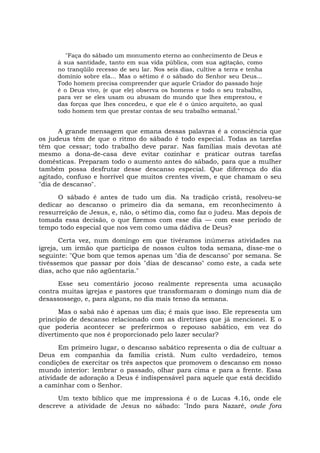 "Faça do sábado um monumento eterno ao conhecimento de Deus e
à sua santidade, tanto em sua vida pública, com sua agitação, como
no tranqüilo recesso de seu lar. Nos seis dias, cultive a terra e tenha
domínio sobre ela... Mas o sétimo é o sábado do Senhor seu Deus...
Todo homem precisa compreender que aquele Criador do passado hoje
é o Deus vivo, (e que ele) observa os homens e todo o seu trabalho,
para ver se eles usam ou abusam do mundo que lhes emprestou, e
das forças que lhes concedeu, e que ele ê o único arquiteto, ao qual
todo homem tem que prestar contas de seu trabalho semanal."
A grande mensagem que emana dessas palavras é a consciência que
os judeus têm de que o ritmo do sábado é todo especial. Todas as tarefas
têm que cessar; todo trabalho deve parar. Nas famílias mais devotas até
mesmo a dona-de-casa deve evitar cozinhar e praticar outras tarefas
domésticas. Preparam todo o aumento antes do sábado, para que a mulher
também possa desfrutar desse descanso especial. Que diferença do dia
agitado, confuso e horrível que muitos crentes vivem, e que chamam o seu
"dia de descanso".
O sábado é antes de tudo um dia. Na tradição cristã, resolveu-se
dedicar ao descanso o primeiro dia da semana, em reconhecimento à
ressurreição de Jesus, e, não, o sétimo dia, como faz o judeu. Mas depois de
tomada essa decisão, o que fizemos com esse dia — com esse período de
tempo todo especial que nos vem como uma dádiva de Deus?
Certa vez, num domingo em que tivéramos inúmeras atividades na
igreja, um irmão que participa de nossos cultos toda semana, disse-me o
seguinte: "Que bom que temos apenas um "dia de descanso" por semana. Se
tivéssemos que passar por dois "dias de descanso" como este, a cada sete
dias, acho que não agüentaria."
Esse seu comentário jocoso realmente representa uma acusação
contra muitas igrejas e pastores que transformaram o domingo num dia de
desassossego, e, para alguns, no dia mais tenso da semana.
Mas o sabá não é apenas um dia; é mais que isso. Ele representa um
princípio de descanso relacionado com as diretrizes que já mencionei. E o
que poderia acontecer se preferirmos o repouso sabático, em vez do
divertimento que nos é proporcionado pelo lazer secular?
Em primeiro lugar, o descanso sabático representa o dia de cultuar a
Deus em companhia da família cristã. Num culto verdadeiro, temos
condições de exercitar os três aspectos que promovem o descanso em nosso
mundo interior: lembrar o passado, olhar para cima e para a frente. Essa
atividade de adoração a Deus é indispensável para aquele que está decidido
a caminhar com o Senhor.
Um texto bíblico que me impressiona é o de Lucas 4.16, onde ele
descreve a atividade de Jesus no sábado: "Indo para Nazaré, onde fora
 