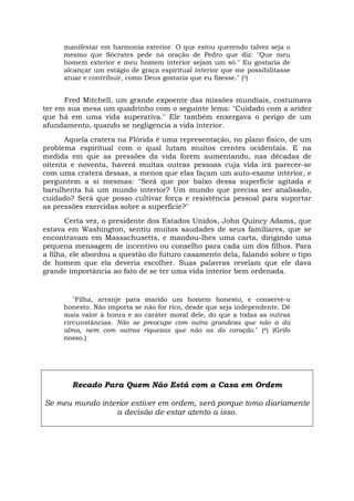 manifestar em harmonia exterior. O que estou querendo talvez seja o
mesmo que Sócrates pede na oração de Pedro que diz: "Que meu
homem exterior e meu homem interior sejam um só." Eu gostaria de
alcançar um estágio de graça espiritual interior que me possibilitasse
atuar e contribuir, como Deus gostaria que eu fizesse." (3)
Fred Mitchell, um grande expoente das missões mundiais, costumava
ter em sua mesa um quadrinho com o seguinte lema: "Cuidado com a aridez
que há em uma vida superativa." Ele também enxergava o perigo de um
afundamento, quando se negligencia a vida interior.
Aquela cratera na Flórida é uma representação, no plano físico, de um
problema espiritual com o qual lutam muitos crentes ocidentais. E na
medida em que as pressões da vida forem aumentando, nas décadas de
oitenta e noventa, haverá muitas outras pessoas cuja vida irá parecer-se
com uma cratera dessas, a menos que elas façam um auto-exame interior, e
perguntem a si mesmas: "Será que por baixo dessa superfície agitada e
barulhenta há um mundo interior? Um mundo que precisa ser analisado,
cuidado? Será que posso cultivar força e resistência pessoal para suportar
as pressões exercidas sobre a superfície?"
Certa vez, o presidente dos Estados Unidos, John Quincy Adams, que
estava em Washington, sentiu muitas saudades de seus familiares, que se
encontravam em Massachusetts, e mandou-lhes uma carta, dirigindo uma
pequena mensagem de incentivo ou conselho para cada um dos filhos. Para
a filha, ele abordou a questão do futuro casamento dela, falando sobre o tipo
de homem que ela deveria escolher. Suas palavras revelam que ele dava
grande importância ao fato de se ter uma vida interior bem ordenada.
"Filha, arranje para marido um homem honesto, e conserve-o
honesto. Não importa se não for rico, desde que seja independente. Dê
mais valor à honra e ao caráter moral dele, do que a todas as outras
circunstâncias. Não se preocupe com outra grandeza que não a da
alma, nem com outras riquezas que não as do coração." (4) (Grifo
nosso.)
Recado Para Quem Não Está com a Casa em Ordem
Se meu mundo interior estiver em ordem, será porque tomo diariamente
a decisão de estar atento a isso.
 