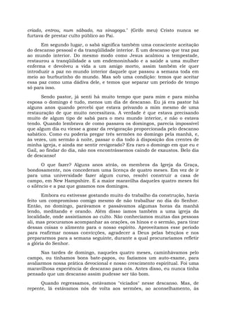 criado, entrou, num sábado, na sinagoga." (Grifo meu) Cristo nunca se
furtava de prestar culto público ao Pai.
Em segundo lugar, o sabá significa também uma consciente aceitação
do descanso pessoal e da tranqüilidade interior. É um descanso que traz paz
ao mundo interior. Do mesmo modo como Jesus acalmou a tempestade,
restaurou a tranqüilidade a um endemoninhado e a saúde a uma mulher
enferma e devolveu a vida a um amigo morto, assim também ele quer
introduzir a paz no mundo interior daquele que passou a semana toda em
meio ao burburinho do mundo. Mas sob uma condição: temos que aceitar
essa paz como uma dádiva dele, e temos que separar um período de tempo
só para isso.
Sendo pastor, já senti há muito tempo que para mim e para minha
esposa o domingo é tudo, menos um dia de descanso. Eu já era pastor há
alguns anos quando percebi que estava privando a mim mesmo de uma
restauração de que muito necessitava. A verdade é que estava precisando
muito de algum tipo de sabá para o meu mundo interior, e não o estava
tendo. Quando lembrava de como passava os domingos, parecia impossível
que algum dia eu viesse a gozar da revigoração proporcionada pelo descanso
sabático. Como eu poderia pregar três sermões no domingo pela manhã, e,
às vezes, um sermão à noite, passar o dia todo à disposição dos crentes de
minha igreja, e ainda me sentir revigorado? Era raro o domingo em que eu e
Gail, ao findar do dia, não nos encontrássemos caindo de exaustos. Belo dia
de descanso!
O que fazer? Alguns anos atrás, os membros da Igreja da Graça,
bondosamente, nos concederam uma licença de quatro meses. Em vez de ir
para uma universidade fazer algum curso, resolvi construir a casa de
campo, em New Hampshire. E a maior maravilha daqueles quatro meses foi
o silêncio e a paz que gozamos nos domingos.
Embora eu estivesse gostando muito do trabalho da construção, havia
feito um compromisso comigo mesmo de não trabalhar no dia do Senhor.
Então, no domingo, parávamos e passávamos algumas horas da manhã
lendo, meditando e orando. Além disso íamos também a uma igreja da
localidade, onde assistíamos ao culto. Não conhecíamos muitas das pessoas
ali, mas procuramos acompanhar as orações, os hinos e o sermão, para tirar
dessas coisas o alimento para o nosso espírito. Aproveitamos esse período
para reafirmar nossas convicções, agradecer a Deus pelas bênçãos e nos
prepararmos para a semana seguinte, durante a qual procuraríamos refletir
a glória do Senhor.
Nas tardes de domingo, naqueles quatro meses, caminhávamos pelo
campo, ou tínhamos bons bate-papos, ou fazíamos um auto-exame, para
avaliarmos nossa prática devocional e nosso crescimento espiritual. Foi uma
maravilhosa experiência de descanso para nós. Antes disso, eu nunca tinha
pensado que um descanso assim pudesse ser tão bom.
Quando regressamos, estávamos "viciados" nesse descanso. Mas, de
repente, lá estávamos nós de volta aos sermões, ao aconselhamento, às
 