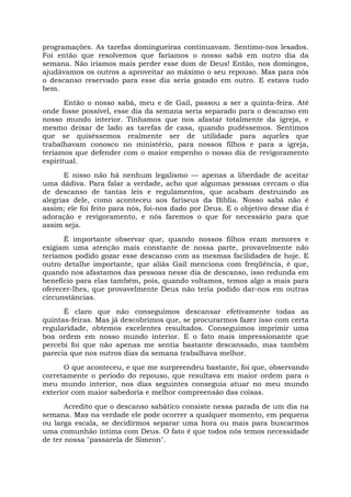 programações. As tarefas domingueiras continuavam. Sentimo-nos lesados.
Foi então que resolvemos que faríamos o nosso sabá em outro dia da
semana. Não iríamos mais perder esse dom de Deus! Então, nos domingos,
ajudávamos os outros a aproveitar ao máximo o seu repouso. Mas para nós
o descanso reservado para esse dia seria gozado em outro. E estava tudo
bem.
Então o nosso sabá, meu e de Gail, passou a ser a quinta-feira. Até
onde fosse possível, esse dia da semana seria separado para o descanso em
nosso mundo interior. Tínhamos que nos afastar totalmente da igreja, e
mesmo deixar de lado as tarefas de casa, quando pudéssemos. Sentimos
que se quiséssemos realmente ser de utilidade para aqueles que
trabalhavam conosco no ministério, para nossos filhos e para a igreja,
teríamos que defender com o maior empenho o nosso dia de revigoramento
espiritual.
E nisso não há nenhum legalismo — apenas a liberdade de aceitar
uma dádiva. Para falar a verdade, acho que algumas pessoas cercam o dia
de descanso de tantas leis e regulamentos, que acabam destruindo as
alegrias dele, como aconteceu aos fariseus da Bíblia. Nosso sabá não é
assim; ele foi feito para nós, foi-nos dado por Deus. E o objetivo desse dia é
adoração e revigoramento, e nós faremos o que for necessário para que
assim seja.
É importante observar que, quando nossos filhos eram menores e
exigiam uma atenção mais constante de nossa parte, provavelmente não
teríamos podido gozar esse descanso com as mesmas facilidades de hoje. E
outro detalhe importante, que aliás Gail menciona com freqüência, é que,
quando nos afastamos das pessoas nesse dia de descanso, isso redunda em
benefício para elas também, pois, quando voltamos, temos algo a mais para
oferecer-lhes, que provavelmente Deus não teria podido dar-nos em outras
circunstâncias.
É claro que não conseguimos descansar efetivamente todas as
quintas-feiras. Mas já descobrimos que, se procurarmos fazer isso com certa
regularidade, obtemos excelentes resultados. Conseguimos imprimir uma
boa ordem em nosso mundo interior. E o fato mais impressionante que
percebi foi que não apenas me sentia bastante descansado, mas também
parecia que nos outros dias da semana trabalhava melhor.
O que aconteceu, e que me surpreendeu bastante, foi que, observando
corretamente o período do repouso, que resultava em maior ordem para o
meu mundo interior, nos dias seguintes conseguia atuar no meu mundo
exterior com maior sabedoria e melhor compreensão das coisas.
Acredito que o descanso sabático consiste nessa parada de um dia na
semana. Mas na verdade ele pode ocorrer a qualquer momento, em pequena
ou larga escala, se decidirmos separar uma hora ou mais para buscarmos
uma comunhão íntima com Deus. O fato é que todos nós temos necessidade
de ter nossa "passarela de Simeon".
 