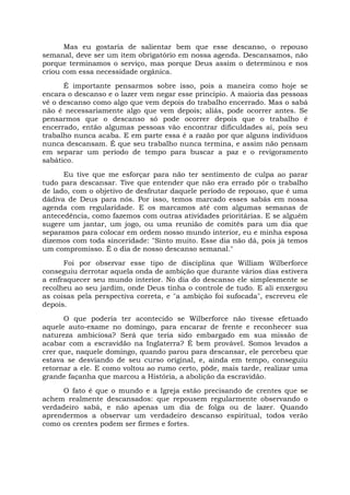 Mas eu gostaria de salientar bem que esse descanso, o repouso
semanal, deve ser um item obrigatório em nossa agenda. Descansamos, não
porque terminamos o serviço, mas porque Deus assim o determinou e nos
criou com essa necessidade orgânica.
É importante pensarmos sobre isso, pois a maneira como hoje se
encara o descanso e o lazer vem negar esse princípio. A maioria das pessoas
vê o descanso como algo que vem depois do trabalho encerrado. Mas o sabá
não é necessariamente algo que vem depois; aliás, pode ocorrer antes. Se
pensarmos que o descanso só pode ocorrer depois que o trabalho é
encerrado, então algumas pessoas vão encontrar dificuldades aí, pois seu
trabalho nunca acaba. E em parte essa é a razão por que alguns indivíduos
nunca descansam. É que seu trabalho nunca termina, e assim não pensam
em separar um período de tempo para buscar a paz e o revigoramento
sabático.
Eu tive que me esforçar para não ter sentimento de culpa ao parar
tudo para descansar. Tive que entender que não era errado pôr o trabalho
de lado, com o objetivo de desfrutar daquele período de repouso, que é uma
dádiva de Deus para nós. Por isso, temos marcado esses sabás em nossa
agenda com regularidade. E os marcamos até com algumas semanas de
antecedência, como fazemos com outras atividades prioritárias. E se alguém
sugere um jantar, um jogo, ou uma reunião de comitês para um dia que
separamos para colocar em ordem nosso mundo interior, eu e minha esposa
dizemos com toda sinceridade: "Sinto muito. Esse dia não dá, pois já temos
um compromisso. É o dia de nosso descanso semanal."
Foi por observar esse tipo de disciplina que William Wilberforce
conseguiu derrotar aquela onda de ambição que durante vários dias estivera
a enfraquecer seu mundo interior. No dia do descanso ele simplesmente se
recolheu ao seu jardim, onde Deus tinha o controle de tudo. E ali enxergou
as coisas pela perspectiva correta, e "a ambição foi sufocada", escreveu ele
depois.
O que poderia ter acontecido se Wilberforce não tivesse efetuado
aquele auto-exame no domingo, para encarar de frente e reconhecer sua
natureza ambiciosa? Será que teria sido embargado em sua missão de
acabar com a escravidão na Inglaterra? É bem provável. Somos levados a
crer que, naquele domingo, quando parou para descansar, ele percebeu que
estava se desviando de seu curso original, e, ainda em tempo, conseguiu
retornar a ele. E como voltou ao rumo certo, pôde, mais tarde, realizar uma
grande façanha que marcou a História, a abolição da escravidão.
O fato é que o mundo e a Igreja estão precisando de crentes que se
achem realmente descansados: que repousem regularmente observando o
verdadeiro sabá, e não apenas um dia de folga ou de lazer. Quando
aprendermos a observar um verdadeiro descanso espiritual, todos verão
como os crentes podem ser firmes e fortes.
 