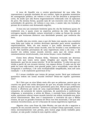 A roca de Gandhi era o centro gravitacional de sua vida. Ela
representava o grande nivelador de seu caráter. Após os grandes momentos
de consagração pública, ele voltava à roca e ela lhe devolvia a perspectiva
certa, de modo que não ficava enganosamente enfatuado com os aplausos
do povo. Da mesma forma, quando saía de um encontro com reis ou altas
autoridades do governo, ele voltava à sua roca, e assim não era tentado a
pensar de si mesmo com demasiado orgulho.
A roca era um constante lembrete para ele; ela lhe lembrava quem ele
realmente era, e quais eram os aspectos práticos da vida. Quando se
entregava àquela atividade, estava resistindo a todas as forças do mundo
exterior que tentavam distorcer sua identidade pessoal, que conhecia tão
bem.
Gandhi não era crente, mas o que ele fazia com aquela roca constitui
uma lição que todos os crentes deveriam aprender para serem saudáveis
espiritualmente. Nela, ele nos mostra o que todos devemos fazer se
quisermos circular nesse nosso mundo, sem ser levados a nos amoldarmos
a ele. Nós também precisamos de uma experiência como a da roca — de
manter em ordem nosso mundo interior, para que ele esteja sendo
constantemente reestruturado, com novas forças e nova vitalidade.
Como bem afirma Thomas Kelly, "Estamos tentando ser diversos
seres, sem que esses seres sejam dirigidos por aquela Vida única,
dominante, que há em nosso interior." E ele diz também: "A vida tem que ser
vivida a partir de um recanto interior, um espaço divino. E cada um de nós
pode ter uma vida assim, com grande poder, paz e serenidade, uma vida de
integração e confiança, e de uma multiplicidade simplificada, mas sob uma
condição — a de realmente querermos tê-la."
E é nessa condição que temos de pensar muito. Será que realmente
queremos ordem em nosso mundo interior? Deixe-me repetir: queremos
isso?
Se é fato que os atos falam mais alto que as palavras, parece que os
crentes em geral não estão desejosos de que seu mundo interior esteja em
ordem, ou pelo menos isso não é prioritário para eles. Parece que preferimos
buscar a eficiência por meio de uma superatividade, de programações in-
cessantes, do acúmulo de valores materiais, de assistência a conferências
religiosas, a seminários, a séries de filmes, e ouvindo bons preletores. Em
suma, queremos colocar nosso mundo interior em ordem tornando-nos mais
ativos exteriormente. Mas isso é exatamente o contrário do que a Bíblia
ensina, do que os grandes homens de Deus nos têm mostrado, e do que nós
mesmos reconhecemos, ao ver o fracasso de nossa experiência espiritual.
Alguém citou uma frase de João Wesley, em que ele diz o seguinte a
respeito de seu mundo exterior: "Embora eu sempre esteja apressado, nunca
estou necessariamente com pressa, pois nunca pego muito trabalho para
realizar, se não puder realizá-lo com espírito calmo."
 