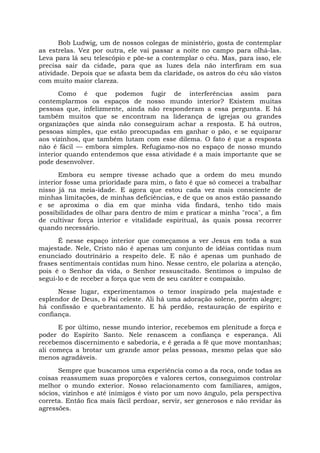 Bob Ludwig, um de nossos colegas de ministério, gosta de contemplar
as estrelas. Vez por outra, ele vai passar a noite no campo para olhá-las.
Leva para lá seu telescópio e põe-se a contemplar o céu. Mas, para isso, ele
precisa sair da cidade, para que as luzes dela não interfiram em sua
atividade. Depois que se afasta bem da claridade, os astros do céu são vistos
com muito maior clareza.
Como é que podemos fugir de interferências assim para
contemplarmos os espaços de nosso mundo interior? Existem muitas
pessoas que, infelizmente, ainda não responderam a essa pergunta. E há
também muitos que se encontram na liderança de igrejas ou grandes
organizações que ainda não conseguiram achar a resposta. E há outros,
pessoas simples, que estão preocupadas em ganhar o pão, e se equiparar
aos vizinhos, que também lutam com esse dilema. O fato é que a resposta
não é fácil — embora simples. Refugiamo-nos no espaço de nosso mundo
interior quando entendemos que essa atividade é a mais importante que se
pode desenvolver.
Embora eu sempre tivesse achado que a ordem do meu mundo
interior fosse uma prioridade para mim, o fato é que só comecei a trabalhar
nisso já na meia-idade. E agora que estou cada vez mais consciente de
minhas limitações, de minhas deficiências, e de que os anos estão passando
e se aproxima o dia em que minha vida findará, tenho tido mais
possibilidades de olhar para dentro de mim e praticar a minha "roca", a fim
de cultivar força interior e vitalidade espiritual, às quais possa recorrer
quando necessário.
É nesse espaço interior que começamos a ver Jesus em toda a sua
majestade. Nele, Cristo não é apenas um conjunto de idéias contidas num
enunciado doutrinário a respeito dele. E não é apenas um punhado de
frases sentimentais contidas num hino. Nesse centro, ele polariza a atenção,
pois é o Senhor da vida, o Senhor ressuscitado. Sentimos o impulso de
segui-lo e de receber a força que vem de seu caráter e compaixão.
Nesse lugar, experimentamos o temor inspirado pela majestade e
esplendor de Deus, o Pai celeste. Ali há uma adoração solene, porém alegre;
há confissão e quebrantamento. E há perdão, restauração de espírito e
confiança.
E por último, nesse mundo interior, recebemos em plenitude a força e
poder do Espírito Santo. Nele renascem a confiança e esperança. Ali
recebemos discernimento e sabedoria, e é gerada a fé que move montanhas;
ali começa a brotar um grande amor pelas pessoas, mesmo pelas que são
menos agradáveis.
Sempre que buscamos uma experiência como a da roca, onde todas as
coisas reassumem suas proporções e valores certos, conseguimos controlar
melhor o mundo exterior. Nosso relacionamento com familiares, amigos,
sócios, vizinhos e até inimigos é visto por um novo ângulo, pela perspectiva
correta. Então fica mais fácil perdoar, servir, ser generosos e não revidar às
agressões.
 