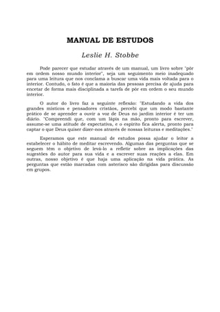 MANUAL DE ESTUDOS
Leslie H. Stobbe
Pode parecer que estudar através de um manual, um livro sobre "pôr
em ordem nosso mundo interior", seja um seguimento meio inadequado
para uma leitura que nos conclama a buscar uma vida mais voltada para o
interior. Contudo, o fato é que a maioria das pessoas precisa de ajuda para
encetar de forma mais disciplinada a tarefa de pôr em ordem o seu mundo
interior.
O autor do livro faz a seguinte reflexão: "Estudando a vida dos
grandes místicos e pensadores cristãos, percebi que um modo bastante
prático de se aprender a ouvir a voz de Deus no jardim interior é ter um
diário. "Compreendi que, com um lápis na mão, pronto para escrever,
assume-se uma atitude de expectativa, e o espírito fica alerta, pronto para
captar o que Deus quiser dizer-nos através de nossas leituras e meditações."
Esperamos que este manual de estudos possa ajudar o leitor a
estabelecer o hábito de meditar escrevendo. Algumas das perguntas que se
seguem têm o objetivo de levá-lo a refletir sobre as implicações das
sugestões do autor para sua vida e a escrever suas reações a elas. Em
outras, nosso objetivo é que haja uma aplicação na vida prática. As
perguntas que estão marcadas com asterisco são dirigidas para discussão
em grupos.
 