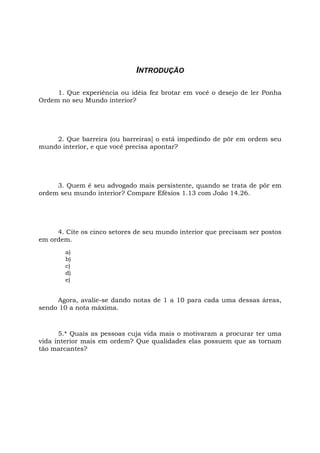INTRODUÇÃO
1. Que experiência ou idéia fez brotar em você o desejo de ler Ponha
Ordem no seu Mundo interior?
2. Que barreira (ou barreiras] o está impedindo de pôr em ordem seu
mundo interior, e que você precisa apontar?
3. Quem é seu advogado mais persistente, quando se trata de pôr em
ordem seu mundo interior? Compare Efésios 1.13 com João 14.26.
4. Cite os cinco setores de seu mundo interior que precisam ser postos
em ordem.
a)
b)
c)
d)
e)
Agora, avalie-se dando notas de 1 a 10 para cada uma dessas áreas,
sendo 10 a nota máxima.
5.* Quais as pessoas cuja vida mais o motivaram a procurar ter uma
vida interior mais em ordem? Que qualidades elas possuem que as tornam
tão marcantes?
 