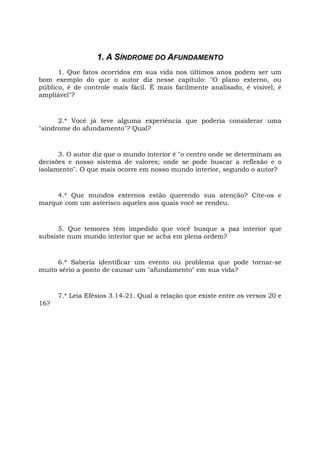1. A SÍNDROME DO AFUNDAMENTO
1. Que fatos ocorridos em sua vida nos últimos anos podem ser um
bom exemplo do que o autor diz nesse capítulo: "O plano externo, ou
público, é de controle mais fácil. É mais facilmente analisado, é visível, é
ampliável"?
2.* Você já teve alguma experiência que poderia considerar uma
"síndrome do afundamento"? Qual?
3. O autor diz que o mundo interior é "o centro onde se determinam as
decisões e nosso sistema de valores; onde se pode buscar a reflexão e o
isolamento". O que mais ocorre em nosso mundo interior, segundo o autor?
4.* Que mundos externos estão querendo sua atenção? Cite-os e
marque com um asterisco aqueles aos quais você se rendeu.
5. Que temores têm impedido que você busque a paz interior que
subsiste num mundo interior que se acha em plena ordem?
6.* Saberia identificar um evento ou problema que pode tornar-se
muito sério a ponto de causar um "afundamento" em sua vida?
7.* Leia Efésios 3.14-21. Qual a relação que existe entre os versos 20 e
16?
 
