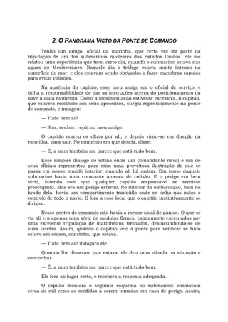 2. O PANORAMA VISTO DA PONTE DE COMANDO
Tenho um amigo, oficial da marinha, que certa vez fez parte da
tripulação de um dos submarinos nucleares dos Estados Unidos. Ele me
relatou uma experiência que teve, certo dia, quando o submarino estava nas
águas do Mediterrâneo. Naquele dia o tráfego estava muito intenso na
superfície do mar, e eles estavam sendo obrigados a fazer manobras rápidas
para evitar colisões.
Na ausência do capitão, esse meu amigo era o oficial de serviço, e
tinha a responsabilidade de dar as instruções acerca do posicionamento da
nave a cada momento. Como a movimentação estivesse excessiva, o capitão,
que estivera recolhido aos seus aposentos, surgiu repentinamente na ponte
de comando, e indagou:
— Tudo bem aí?
— Sim, senhor, replicou meu amigo.
O capitão correu os olhos por ali, e depois virou-se em direção da
escotilha, para sair. No momento em que descia, disse:
— É, a mim também me parece que está tudo bem.
Esse simples diálogo de rotina entre um comandante naval e um de
seus oficiais representou para mim uma proveitosa ilustração do que se
passa em nosso mundo interior, quando ali há ordem. Em torno daquele
submarino havia uma constante ameaça de colisão. E o perigo era bem
sério, fazendo com que qualquer capitão responsável se sentisse
preocupado. Mas era um perigo externo. No interior da embarcação, bem no
fundo dela, havia um compartimento tranqüilo onde se tinha nas mãos o
controle de todo o navio. E fora a esse local que o capitão instintivamente se
dirigira.
Nesse centro de comando não havia o menor sinal de pânico. O que se
via ali era apenas uma série de medidas firmes, calmamente executadas por
uma excelente tripulação de marinheiros treinados, desincumbindo-se de
suas tarefas. Assim, quando o capitão veio à ponte para verificar se tudo
estava em ordem, constatou que estava.
— Tudo bem aí? indagara ele.
Quando lhe disseram que estava, ele deu uma olhada na situação e
concordou:
— É, a mim também me parece que está tudo bem.
Ele fora ao lugar certo, e recebera a resposta adequada.
O capitão montara o seguinte esquema no submarino: ensaiavam
cerca de mil vezes as medidas a serem tomadas em caso de perigo. Assim,
 