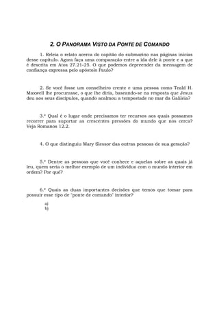 2. O PANORAMA VISTO DA PONTE DE COMANDO
1. Releia o relato acerca do capitão do submarino nas páginas inicias
desse capítulo. Agora faça uma comparação entre a ida dele à ponte e a que
é descrita em Atos 27.21-25. O que podemos depreender da mensagem de
confiança expressa pelo apóstolo Paulo?
2. Se você fosse um conselheiro crente e uma pessoa como Teald H.
Maxwell lhe procurasse, o que lhe diria, baseando-se na resposta que Jesus
deu aos seus discípulos, quando acalmou a tempestade no mar da Galiléia?
3.* Qual é o lugar onde precisamos ter recursos aos quais possamos
recorrer para suportar as crescentes pressões do mundo que nos cerca?
Veja Romanos 12.2.
4. O que distinguiu Mary Slessor das outras pessoas de sua geração?
5.* Dentre as pessoas que você conhece e aquelas sobre as quais já
leu, quem seria o melhor exemplo de um indivíduo com o mundo interior em
ordem? Por quê?
6.* Quais as duas importantes decisões que temos que tomar para
possuir esse tipo de "ponte de comando" interior?
a)
b)
 