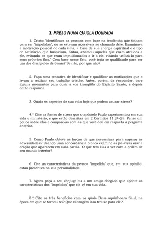 3. PRESO NUMA GAIOLA DOURADA
1. Cristo "identificava as pessoas com base na tendência que tinham
para ser "impelidas", ou se estavam acessíveis ao chamado dele. Examinava
a motivação pessoal de cada uma, a base de sua energia espiritual e o tipo
de satisfação que buscavam. Então, chamou aqueles que eram atraídos a
ele, evitando os que eram impulsionados a ir a ele, visando utilizá-lo para
seus próprios fins." Com base nesse fato, você teria se qualificado para ser
um dos discípulos de Jesus? Se não, por que não?
2. Faça uma tentativa de identificar e qualificar as motivações que o
levam a realizar seu trabalho cristão. Antes, porém, de responder, pare
alguns momentos para ouvir a voz tranqüila do Espírito Santo, e depois
então responda.
3. Quais os aspectos de sua vida hoje que podem causar stress?
4.* Cite as fontes de stress que o apóstolo Paulo experimentou em sua
vida e ministério, e que estão descritas em 2 Coríntios 11.24-28. Pense um
pouco sobre elas e compare-as com as que você deu em resposta à pergunta
anterior.
5. Como Paulo obteve as forças de que necessitava para superar as
adversidades? Usando uma concordância bíblica examine as palavras orar e
oração que aparecem em suas cartas. O que têm elas a ver com a ordem de
seu mundo interior?
6. Cite as características da pessoa "impelida" que, em sua opinião,
estão presentes na sua personalidade.
7. Agora peça a seu cônjuge ou a um amigo chegado que aponte as
características dos "impelidos" que ele vê em sua vida.
8.* Cite os três benefícios com os quais Deus aquinhoara Saul, na
época em que se tornou rei? Que vantagem isso trouxe para ele?
 