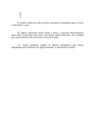a)
b)
c)
9. Lendo o relato da vida de Saul, mencione os paralelos que vê entre
a vida dele e a sua.
10. Agora, apresente essas coisas a Deus, e peça-lhe discernimento
para saber o que deve fazer para sair dessa "gaiola dourada". E, à medida
que essas atitudes lhe ocorrerem, escreva-as aqui.
11.* Como podemos ajudar os líderes evangélicos que foram
apanhados pela síndrome da "gaiola dourada" a libertarem-se dela?
 