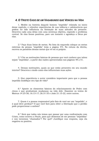 4. O TRISTE CASO DE UM VAGABUNDO QUE VENCEU NA VIDA
1. Medite na história daquele homem "impelido" relatada no início
desse capítulo, e relembre experiências de sua infância e adolescência que
podem ter tido influência na formação de suas atitudes do presente.
Descreva cada uma delas com uma sentença objetiva, expondo o problema
central. Se elas foram positivas, pare um instante e agradeça a Deus por
elas.
2.* Faça duas listas de metas. Na lista da esquerda coloque as metas
externas da pessoa "impelida" (veja a página 47). Na coluna da direita,
escreva os paralelos dessas metas que vê em si próprio.
3.* Cite as motivações básicas de pessoas que você conhece que talvez
sejam "impelidas", a partir das razões apresentadas nas páginas 48 a 51.
4. Dessas motivações, quais as que estão presentes em seu mundo
interior? Descreva o modo como elas influenciam suas ações.
5. Que experiência o autor considera importante para que a pessoa
impelida modifique seu tipo de vida?
6.* Aponte os elementos básicos do relacionamento de Pedro com
Jesus e que produziram mudanças na vida dele. Examine os textos de
Mateus 14.25-30; 16.13-17; 26.31-35 e João 21.15-22, entre outros.
7. Quem é a pessoa responsável pelo fato de você ser um "impelido", e
à qual deve perdoar? O que você fará para obter a libertação que o perdão
pode proporcionar a ambos?
8.* Será que todos nós temos que passar por uma confrontação com
Cristo, como ocorreu a Paulo, para que deixemos de ser pessoas "impelidas"
e nos tornemos "chamados"? Por quê? Justifique sua resposta, seja ela
negativa ou positiva.
 