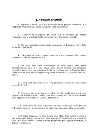 5. A PESSOA CHAMADA
1. Segundo o autor, qual é a diferença entre pessoa "chamada" e a
"impelida"? Em qual das duas categorias você se encaixa?
2.* Compare os discípulos de Jesus com a descrição da pessoa
"chamada" que o apóstolo Paulo apresenta em 1 Coríntios 1.26-31.
3. Em que aspectos vemos mais claramente a diferença entre João
Batista e o Rei Saul?
4.* Segundo o autor, quais são as características da pessoa
"chamada"? Ver as páginas 56 a 60.
5. Se você fizer uma comparação de sua pessoa com essas
características, qual é o seu ponto mais fraco? Separe um momento
específico para estar na presença de Deus e deixar que o Espírito Santo
opere em sua vida. Depois registre aqui sua experiência, ou anote-a em seu
diário.
6. O que você considera ser o seu principal objetivo na vida, como
servo de Cristo?
7. Descreva sua experiência de "deserto". Se ainda não viveu essa
experiência, escolha uma ocasião para ficar a sós com Deus e estabelecer
seus objetivos e prioridades. Depois, descreva-a.
* 8. Cite duas ou mais situações da vida atual que você poderia
enfrentar e superar, se aprendesse as lições que João aprendeu no deserto.
9. O autor pergunta: "O que motiva seus atos? Que razões o levam a
agir como age? O que espera obter com seus atos? Qual seria sua reação se
tudo lhe fosse tirado?" Pense nessas perguntas por alguns instantes, e
depois responda-as.
 
