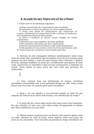 6. ALGUÉM VIU MEU TEMPO POR AÍ? EU O PERDI!
1. Como você vê as sentenças seguintes:
a) Nossa escrivaninha dá a impressão de estar entulhada.
b) Começamos a sentir um declínio em nossa imagem pessoal.
c) Temos uma porção de compromissos que esquecemos de
cumprir, telefonemas que esquecemos de dar e serviços ou tarefas que
não completamos dentro da data prevista.
d) Temos a tendência de investir nossas energias em tarefas
improdutivas.
e) Sentimos que nosso trabalho é de baixa qualidade.
f) Não mantemos comunhão com Deus regularmente.
g) Nossos relacionamentos familiares estão sendo prejudicados.
h) Não gostamos de nós mesmos, nem do serviço que fazemos, nem
de outras coisas que constituem nosso mundo particular.
2. Nenhum de nós conseguirá melhorar imediatamente todas essas
áreas de nossa vida. Geralmente são necessárias cerca de três semanas para
superar um mau hábito, e mais três para formar outro. Portanto, é melhor,
de início, planejar modificar as áreas que consideramos mais graves. E mais
tarde, marcarmos no calendário a data em que começaremos a trabalhar em
outras. Anote abaixo as duas áreas que você acha que precisam ser
melhoradas.
a)
b)
3.* Para começar bem sua distribuição de tempo, estabeleça
prioridades relacionadas com a sua principal missão na vida. Como Jesus
ilustra isso em Lucas 18, quando parte para Jerusalém?
4. Qual é, em sua opinião, a sua principal missão na vida? De que
maneira ela influencia (ou devia influenciar) a sua distribuição de tempo?
5. O autor diz que Jesus sabia muito bem quais eram suas limitações.
Em que atitudes ou atos seus você talvez esteja ultrapassando os limites
que Deus estabeleceu em sua vida?
6.* Moisés passou quarenta anos no deserto; Davi passou alguns anos
no exílio, distante da corte de Saul; Jesus esperou trinta anos para dar
início ao seu ministério. Você teria tido um período de tempo semelhante em
 