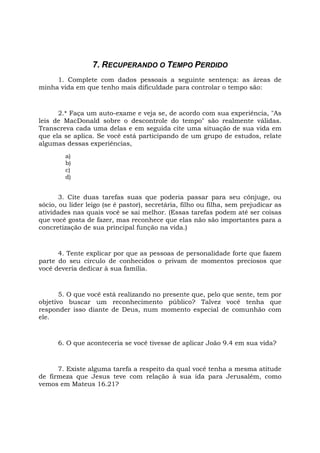 7. RECUPERANDO O TEMPO PERDIDO
1. Complete com dados pessoais a seguinte sentença: as áreas de
minha vida em que tenho mais dificuldade para controlar o tempo são:
2.* Faça um auto-exame e veja se, de acordo com sua experiência, "As
leis de MacDonald sobre o descontrole do tempo" são realmente válidas.
Transcreva cada uma delas e em seguida cite uma situação de sua vida em
que ela se aplica. Se você está participando de um grupo de estudos, relate
algumas dessas experiências,
a)
b)
c)
d)
3. Cite duas tarefas suas que poderia passar para seu cônjuge, ou
sócio, ou líder leigo (se é pastor), secretária, filho ou filha, sem prejudicar as
atividades nas quais você se sai melhor. (Essas tarefas podem até ser coisas
que você gosta de fazer, mas reconhece que elas não são importantes para a
concretização de sua principal função na vida.)
4. Tente explicar por que as pessoas de personalidade forte que fazem
parte do seu círculo de conhecidos o privam de momentos preciosos que
você deveria dedicar à sua família.
5. O que você está realizando no presente que, pelo que sente, tem por
objetivo buscar um reconhecimento público? Talvez você tenha que
responder isso diante de Deus, num momento especial de comunhão com
ele.
6. O que aconteceria se você tivesse de aplicar João 9.4 em sua vida?
7. Existe alguma tarefa a respeito da qual você tenha a mesma atitude
de firmeza que Jesus teve com relação à sua ida para Jerusalém, como
vemos em Mateus 16.21?
 