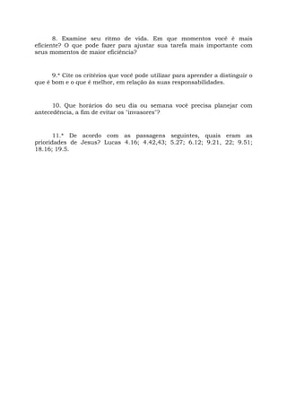 8. Examine seu ritmo de vida. Em que momentos você é mais
eficiente? O que pode fazer para ajustar sua tarefa mais importante com
seus momentos de maior eficiência?
9.* Cite os critérios que você pode utilizar para aprender a distinguir o
que é bom e o que é melhor, em relação às suas responsabilidades.
10. Que horários do seu dia ou semana você precisa planejar com
antecedência, a fim de evitar os "invasores"?
11.* De acordo com as passagens seguintes, quais eram as
prioridades de Jesus? Lucas 4.16; 4.42,43; 5.27; 6.12; 9.21, 22; 9.51;
18.16; 19.5.
 