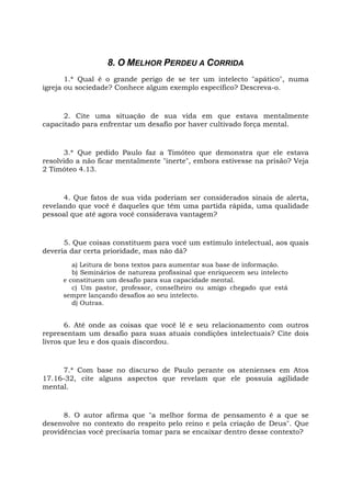 8. O MELHOR PERDEU A CORRIDA
1.* Qual é o grande perigo de se ter um intelecto "apático", numa
igreja ou sociedade? Conhece algum exemplo específico? Descreva-o.
2. Cite uma situação de sua vida em que estava mentalmente
capacitado para enfrentar um desafio por haver cultivado força mental.
3.* Que pedido Paulo faz a Timóteo que demonstra que ele estava
resolvido a não ficar mentalmente "inerte", embora estivesse na prisão? Veja
2 Timóteo 4.13.
4. Que fatos de sua vida poderiam ser considerados sinais de alerta,
revelando que você é daqueles que têm uma partida rápida, uma qualidade
pessoal que até agora você considerava vantagem?
5. Que coisas constituem para você um estímulo intelectual, aos quais
deveria dar certa prioridade, mas não dá?
a) Leitura de bons textos para aumentar sua base de informação.
b) Seminários de natureza profissinal que enriquecem seu intelecto
e constituem um desafio para sua capacidade mental.
c) Um pastor, professor, conselheiro ou amigo chegado que está
sempre lançando desafios ao seu intelecto.
d) Outras.
6. Até onde as coisas que você lê e seu relacionamento com outros
representam um desafio para suas atuais condições intelectuais? Cite dois
livros que leu e dos quais discordou.
7.* Com base no discurso de Paulo perante os atenienses em Atos
17.16-32, cite alguns aspectos que revelam que ele possuía agilidade
mental.
8. O autor afirma que "a melhor forma de pensamento é a que se
desenvolve no contexto do respeito pelo reino e pela criação de Deus". Que
providências você precisaria tomar para se encaixar dentro desse contexto?
 